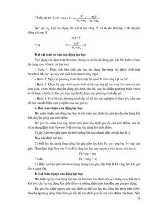 29
Xét vật m2. Lực tác dụng lên vật là lực căng 'T
r
và do đó phương trình chuyển
động của m2 là:
Hai bài toán cơ bản của động lực học
Vận dụng các định luật Newton, chúng ta có thể dễ dàng giải các bài toán cơ học
đa dạng theo 4 bước cơ bản sau:
- Bước 1: Phân tích bản chất các lực tác dụng lên từng vật (theo định luật
Newtton III, các lực này chỉ xuất hiện thành từng cặp).
- Bước 2: Viết các phương trình định luật Newton II cho từng vật cụ thể.
- Bước 3: Chọn hệ quy chiếu quán tính và hệ trục toạ độ sao cho bài toán trở nên
đơn giản, chọn chiều chuyển động giả định cho hệ, sau đó chiếu phương trình vectơ
(viết được ở bước 2) lên các trục toạ độ để được các phương trình đại số.
- Bước 4: Giải hệ các phương trình đại số để tìm các nghiệm số theo yêu cầu của
đề bài, sau đó biện luận ý nghĩa của các giá trị.
a. Bài toán thuận của động lực học
Bài toán thuận của động lực học là bài toán xác định lực gây ra chuyển động khi
bết chuyển động của chất điểm.
Dễ giải bài toán loại này, trước tiên phải xác định gia tốc của chất điểm, sau đó
sẽ áp dụng định luật Newton II để tìm lực tác đụng lên chất điểm.
Ví dụ: Kéo một gầu nước từ dưới giếng lên cao nhanh dần với gia tốc là a
r
.
Hãy xác định lực kéo.
Ta biết lực tác dụng tổng cộng lên gầu gồm lực kéo kF
r
và trọng lực gmP
rr
= của
gầu. Theo định luật Newton II và để ý rằng hai lực này ngược chiều nhau, nên ta có:
Fk- mg = ma
Từ đó: Fk = m(g + a)
Ta thấy lực kéo phải lớn hơn trọng lượng của gầu, đặc biệt là Fk càng lớn khi gia
tốc a càng lớn.
h. Bài toán ngược của động lực học
Bài toán ngược của động lực học là bài toán xác định chuyển động của chất điểm
khi biết các lực tác dụng lên chất điểm và những điều kiện ban đầu của chuyển động.
Để giải bài toán ngược cần xác định cụ thể các lực tác động lên từng trên điểm.
Sau đó áp dụng công thức tính gia tốc để xác định gia tốc mà chất điểm thu được. Nếu
 