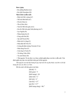 3
Đơn vị phụ:
- Góc phẳng Radian (rao)
- Góc khối Steradian (SI)
Một số đơn vị dẫn xuất:
- Diện tích Mét vuông (m2
)
- Thể tích Mét khối (m3
)
- Chu kỳ Giây (s)
- Tần số Héc (Hz)
- Vận tốc Mét trên giây (m/s)
- Gia tốc Mét trên giây bình phương (m/s2
)
- Lực Nguồn (N)
- Năng lượng Jun (J)
- Công suất Oát (W)
- Áp suất Pascal (Pa)
- Điện tích Cu lông (C)
- Hiệu điện thế Vôn (V)
- Cường độ điện trường Vôn/mét (V/m)
- Điện dung Fara (F)
- Cảm ứng từ Tesla (T)
- Từ thông Vêbe (Wb)
- Tự cảm Henry (H)
+ Thứ nguyên: Từ các đơn vị cơ bản, ta định nghĩa được các đơn vị dẫn suất. Việc
định nghĩa này dựa vào một khái niệm gọi là thứ nguyên.
Thứ nguyên của một đại lượng là quy luật nêu lên sự phụ thuộc của đơn vị đo đại
lượng đó vào các đơn vị cơ bản.
Để cho cách viết đơn giản ta ký hiệu:
[độ dài] = L
[thời gian] = T
[khối lượng] = M
[diện tích] = L2
[thể tích] = L3
[vận tốc] = LT-1
[gia tốc] = LT-2
[khối lượng riêng] = ML-3
 