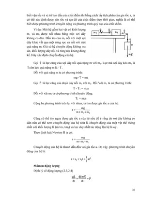 30
biết vận tốc và vị trí ban đầu của chất điểm thì bằng cách lấy tích phân của gia tốc a, ta
có thể xác định được vận tốc và tọa độ của chất điểm theo thời gian, nghĩa là có thể
biết được phương trình chuyển động và phương trình quỹ đạo của chất điểm.
Ví dụ: Một hệ gồm hai vật có khối lượng
m1 và m2 được nối nhau bằng một sợi dây
không co dãn. Đầu kia của m1 nối với một sợi
dây khác vắt qua một ròng rọc và nối với một
quả nặng m. Giả sử hệ chuyển động không ma
sát, khối lượng dây nối và ròng rọc không đáng
kể. Hãy xác định chuyển động của hệ.
Gọi T
r
là lực căng của sợi dây nối quả nặng m với m1. Lực mà sợi dây kéo m1 là
T
r
còn kéo quả nặng m là -T
r
.
Đối với quả nặng m ta có phương trình:
mg -T = ma
Gọi 1T
r
là lực căng của đoạn dây nối m1 với m2. Đối Với m1 ta có phương trình:
T - T1 = m1a
Đối với vật m2 ta có phương trình chuyển động:
T1 = m2a
Cộng ba phương trình trên lại với nhau, ta tìm được gia tốc a của hệ:
Cũng có thể tìm ngay được gia tốc a của hệ nếu để ý rằng do sợi dây không co
dãn nên có thể xem chuyển động của hệ như là chuyển động của một vật thể thống
nhất với khối lượng là (m+m1+m2) và lực duy nhất tác động lên hệ là gm
r
.
Theo định luật Newton II ta có:
21 mmm
mg
a
++
=
Chuyển động của hệ là nhanh dần đều với gia tốc a. Do vậy, phương trình chuyển
động của hệ là:
Mômen động lượng
Định lý về động lượng (2.3,2.4)
 