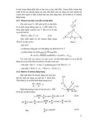 31
là một trong những định luật cơ bản của cơ học chất điểm. Trong nhiều trường hợp
(nhất là khi xét chuyển động của một chất điểm chịu tác dụng của một trường lực
xuyên tâm) người ta diễn ta định luật này dưới dạng khác, đó là định lý về mômen
động lượng.
2.5.1. Momen của một vectơ đối với một điểm
Cho một vectơ MAV =
r
gốc tại M và một điểm
O cố định trong không gian và OMr =
r
(hình 2.3).
Theo định nghĩa: mômen của V
r
đối với O là một
vectơ ký hiệu là:
VrVMO)V(O,M
rrrrrr
=∧= (2.9)
Theo định nghĩa (1) thì mômen động lượng
)V(O,M
r
là một vector:
- gốc tại O
- có phương vuông góc với mặt phẳng xác định bởi O và V
r
- có chiều thuận với chiều quay từ OM sang MA
ΔOMA2S)rVrVsin()MA.OM.sin(MA.OM)V(O,M ====
r
Các tính chất của mômen của một vector: từ biểu định nghĩa (1) ta có thể dễ
dàng suy ra các tính chất của mômen của một vector sau:
- tính chất 1: khi V
r
= 0
r
hay V
r
có phương qua 0
r
thì )V(O,M
r
= 0
r
- tính chất 2: M (O, 21 VV +
r
= )V(O,M 1
r
+ M (O, 2V
r
)
2.5.2. Định lý về mômen động lượng
Một chất điểm M chuyển động trên một quỹ
đạo (C) dưới tác dụng của một lực F
r
(hình bên).
Theo định lý về sự biến thiên động lượng ta có:
F
dt
)vd(m
dt
Kd rrr
==
Nhân hữu hướng cả hai vế của (4) với t = OM
(O là gốc tọa độ) ta được:
M
 