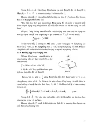 32
Trong đó KrL
rrr
∧= = là mômen động lượng của chất điểm M đối với điểm O và
M ( FO,
r
) = Fr
rr
∧ là mônmen của lực F
r
đối với điểm O.
Phương trình (2.13) cũng chính là biểu thức của định lí về mômen động lượng,
định lí đó được phát biểu như sau:
"Đạo hàm theo thời gian của mômen động lượng đối với điểm O của một chất
điểm chuyển động bằng tổng mômen đối với điểm O của các lực tác dụng lên chất
điểm".
Hệ quả: Trong trường hợp chất điểm chuyển động luôn luôn chịu tác dụng của
một lực xuyên tâm (F
r
luôn có phương đi qua điểm O) thì M FO,
r
= 0 và do đó:
Từ (2.14) ta thấy L
r
không đổi. Mặt khác, L luôn vuông góc với mặt phẳng tạo
bởi O và K
r
= m v
r
, do đó, mặt phẳng chứa O và K
r
là một mặt phẳng cố. định. Điều đó
có nghĩa là chất điểm M luôn luôn chuyển động trong một mặt phẳng cố định.
2.5.3. Trường hợp chuyển động tròn
Mômen động lượng t của chất điểm M
chuyển động trên quỹ đạo tròn (O,R) có thể
tính như sau:
ω)(RmRmOM.mL 2
rrr
=∨=∨=
ở đây I = mR2
được gọi là mômen quán
tính của chất điểm đối với điểm O.
Lại có, vận tốc góc
R
ω
∨
= cũng được biểu diễn dưới dạng vector ω
r
và ω
r
có
cùng phương chiều với L
r
. Do đó ta có thể viết mômen động lượng của chất điểm M
chuyển động trên quỹ đạo tròn dưới dạng: L
r
= ωI
r
(2.16) Theo định lý về mômen động
lượng ta có:
Trong đó nn'FFFF
rrrrr
+= luôn luôn hướng tâm và 1F
r
là thành phần lực tác dụng theo
phương tiếp tuyến với quỹ đạo.
Phương trình (2.17) chính là biểu thức của định lý về mômen động lượng của
chất điểm chuyển động tròn.
 