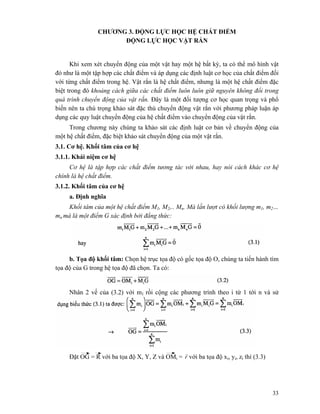 33
CHƯƠNG 3. ĐỘNG LỰC HỌC HỆ CHẤT ĐIỂM
ĐỘNG LỰC HỌC VẬT RẲN
Khi xem xét chuyển động của một vật hay một hệ bất kỳ, ta có thể mô hình vật
đó như là một tập hợp các chất điểm và áp dụng các định luật cơ học của chất điểm đối
với từng chất điểm trong hệ. Vật rắn là hệ chất điểm, nhưng là một hệ chất điểm đặc
biệt trong đó khoảng cách giữa các chất điểm luôn luôn giữ nguyên không đổi trong
quá trình chuyển động của vật rắn. Đây là một đối tượng cơ học quan trọng và phổ
biến nên ta chú trọng khảo sát đặc thù chuyển động vật rắn với phương pháp luận áp
dụng các quy luật chuyển động của hệ chất điểm vào chuyển động của vật rắn.
Trong chương này chúng ta khảo sát các định luật cơ bản về chuyển động của
một hệ chất điểm, đặc biệt khảo sát chuyển động của một vật rắn.
3.1. Cơ hệ. Khối tâm của cơ hệ
3.1.1. Khái niệm cơ hệ
Cơ hệ là tập hợp các chất điểm tương tác với nhau, hay nói cách khác cơ hệ
chính là hệ chất điểm.
3.1.2. Khối tâm của cơ hệ
a. Định nghĩa
Khối tâm của một hệ chất điểm M1, M2,.. Mn. Mà lần lượt có khối lượng m1, m2…
mn mà là một điểm G xác định bởi đẳng thức:
b. Tọa độ khối tâm: Chọn hệ trục tọa độ có gốc tọa độ O, chúng ta tiến hành tìm
tọa độ của G trong hệ tọa độ đã chọn. Ta có:
Nhân 2 vế của (3.2) với m1 rồi cộng các phương trình theo i từ 1 tới n và sử
Đặt OG = R với ba tọa độ X, Y, Z và OMi = r
r
với ba tọa độ xi, yi, zi thì (3.3)
 