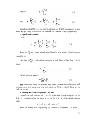 34
Các đẳng thức (3.5), (3.6) cho phép ta xác định tọa độ khối tâm của một hệ chất
điểm. Bây giờ chúng ta đi khảo sát các tính chất của khối tâm về mặt động lực học.
c. Vận tốc của khối tâm
Trong đó, i
i
v
dt
rd r
r
= vector vận tốc của chất điểm vmpM iii
rr
= = động lượng của
chất điểm Mi.
Nếu thay ∑=
=
n
1i
ipp
rr
= tổng động lượng của hệ chất điểm, thì biểu thức (3.6) trở
thành:
Vậy: Tổng động lượng của hệ bằng động lượng của một chất điểm đặt tại khối
tâm của hệ, có khối lượng bằng tổng khối lượng của hệ và có vận tốc bằng vận tốc
khối tâm của hệ.
d. Phương trình chuyển động của khối tâm
Giả thiết các chất điểm m1, m2,…,mn của hệ lần lượt chịu tác dụng của các lực
n21 F...,F,F
rrr
và chuyển động với những vectơ gia tốc n21 a,...a,a
rrr
thỏa mãn các phương
trình:
nnn222111 Fam,...Fam.Fam
rrrrrrrr
===
Muốn tìm phương trình chuyển động của khối tâm, ta có đạo hàm (3.6) theo t:
 