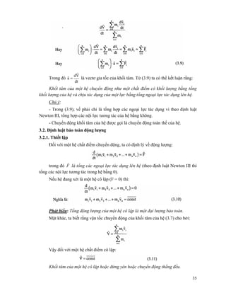35
Trong đó
dt
Vd
a
r
r
= là vectơ gia tốc của khối tâm. Từ (3.9) ta có thể kết luận rằng:
Khối tâm của một hệ chuyển động như một chất điểm có khối lượng bằng tổng
khối lượng của hệ và chịu tác dụng của một lực bằng tổng ngoại lực tác dụng lên hệ.
Chú ý:
- Trong (3.9), vế phải chỉ là tổng hợp các ngoại lực tác dụng vì theo định luật
Newton III, tổng hợp các nội lực tương tác của hệ bằng không.
- Chuyển động khối tâm của hệ được gọi là chuyển động toàn thể của hệ.
3.2. Định luật bảo toàn động lượng
3.2.1. Thiết lập
Đối với một hệ chất điểm chuyển động, ta có định lý về động lượng:
trong đó F
r
là tổng các ngoại lực tác dụng lên hệ (theo định luật Newton III thì
tổng các nội lực tương tác trong hệ bằng 0).
Nếu hệ đang xét là một hệ cô lập (F = 0) thì:
Phát biểu: Tổng động lượng của một hệ cô lập là một đại lượng bảo toàn.
Mặt khác, ta biết rằng vận tốc chuyển động của khối tâm của hệ (3.7) cho bởi:
Vậy đối với một hệ chất điểm cô lập:
Khối tâm của một hệ cô lập hoặc đứng yên hoặc chuyển động thẳng đều.
 