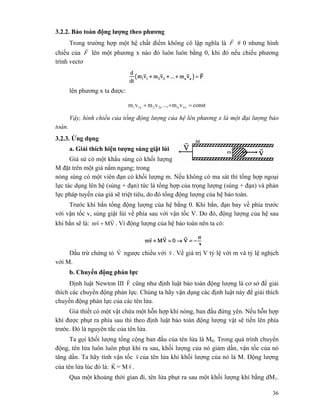 36
3.2.2. Bảo toàn động lượng theo phương
Trong trường hợp một hệ chất điểm không cô lập nghĩa là F
r
# 0 nhưng hình
chiếu của F
r
lên một phương x nào đó luôn luôn bằng 0, khi đó nếu chiếu phương
trình vectơ
lên phương x ta được:
constvm...,vmvm vxn2x21x1 =++
Vậy, hình chiếu của tổng động lượng của hệ lên phương x là một đại lượng bảo
toàn.
3.2.3. Ứng dụng
a. Giải thích hiện tượng súng giật lùi
Giả sử có một khẩu súng có khối lượng
M đặt trên một giá nằm ngang; trong
nòng súng có một viên đạn có khối lượng m. Nếu không có ma sát thì tổng hợp ngoại
lực tác dụng lên hệ (súng + đạn) tức là tổng hợp của trọng lượng (súng + đạn) và phản
lực pháp tuyến của giá sẽ triệt tiêu, do đó tổng động lượng của hệ bảo toàn.
Trước khi bắn tổng động lượng của hệ bằng 0. Khi bắn, đạn bay về phía trước
với vận tốc v, súng giật lùi về phía sau với vận tốc V. Do đó, động lượng của hệ sau
khi bắn sẽ là: VMvm
rr
+ . Vì động lượng của hệ bảo toàn nên ta có:
Dấu trừ chứng tỏ V
r
ngược chiều với v
r
. Về giá trị V tỷ lệ với m và tỷ lệ nghịch
với M.
b. Chuyển động phản lực
Định luật Newton III F
r
cũng như định luật bảo toàn động lượng là cơ sở để giải
thích các chuyển động phản lực. Chúng ta hãy vận dụng các định luật này để giải thích
chuyền động phản lực của các tên lửa.
Giả thiết có một vật chứa một hỗn hợp khí nóng, ban đầu đứng yên. Nếu hỗn hợp
khí được phụt ra phía sau thì theo định luật bảo toàn động lượng vật sẽ tiến lên phía
trước. Đó là nguyên tắc của tên lửa.
Ta gọi khối lượng tổng cộng ban đầu của tên lửa là M0. Trong quá trình chuyển
động, tên lửa luôn luôn phụt khí ra sau, khối lượng của nó giảm dần, vận tốc của nó
tăng dần. Ta hãy tính vận tốc v
r
của tên lửa khi khối lượng của nó là M. Động lượng
của tên lửa lúc đó là: K
r
= M v
r
.
Qua một khoảng thời gian đi, tên lửa phụt ra sau một khối lượng khí bằng dM1.
 