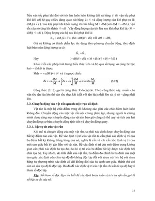37
Nếu vận tốc phụt khí đối với tên lửa luôn luôn không đổi và bằng u
r
thì vận tốc phụt
khí đối với hệ quy chiếu đang quan sát bằng vu
rr
+ và động lượng của khí phụt ra là:
dM1( vu
rr
+ ). Sau khi phụt khí khối lượng tên lửa bằng M + dM (với dM = - dM1), vận
tốc của nó tăng lên thành vdv
rr
+ . Vậy động lượng của tên lửa sau khi phụt khí là: (M +
dM)( vdv
rr
+ ). Động lượng của hệ sau khi phụt khí là:
)vdvdM)((M)vu(dMK 12
rrrr
++++= với 1dM-dM =
Giả sử không có thành phần lực tác dụng theo phương chuyển động, theo định
luật bảo toàn động lượng ta có:
21 KK
rr
=
Hay ( vM)vdvdM)((M)vdvdM(
rrrrr
=++++− )
Khai triển các phép tính trong biểu thức trên và bỏ qua số hạng vô cùng bé bậc
hai - vdM.d
r
− ta được:
Mdv = - udM (vì vd
r
và u
r
ngược chiều
Công thức (3.12) gọi là công thức Xiôncôpxki. Theo công thức này, muốn cho
vận tốc tên lửa lớn thì vận tốc phụt khí (đối với tên lửa) phải lớn và tỷ số - cũng phải
lớn.
3.3. Chuyển động của vật rắn quanh một trục cố định
Vật rắn là một hệ chất điểm trong đó khoảng các giữa các chất điểm luôn luôn
không đổi. Chuyển động của một vật rắn nói chung phức tạp, nhưng người ta chứng
minh được rằng mọi chuyển động của vật rắn bao giờ cũng có thể quy về tích của hai
chuyển động cơ bản: chuyển động tịnh tiến và chuyển động quay.
3.3.1. Bậc tự do của vật rắn
Khi mô tả chuyển động của một vật rắn, ta phải xác định được chuyển động của
bất kỳ điểm nào của vật. Để xác định vị trí của vật rắn ta cần phải xác định vị trí của
ba điểm bất kỳ không thẳng hàng của nó, nghĩa là cần và chỉ cần xác định vị trí của
một tam giác bất kỳ gắn liền với vật rắn. Để xác định vị trí của một điểm trong không
gian cần phải xác định ba tọa độ, do đó vị trí của ba điểm bất kỳ được xác định bởi
chín tọa độ. Tuy nhiên, do tính chất của vật rắn, ba điểm đó chính là ba đỉnh của một
tam giác xác định nên chín tọa độ đó không độc lập đối với nhau mà liên hệ với nhau
bằng ba phương trình xác định độ dài không đổi của ba cạnh tam giác, thành thử chỉ
còn có sáu tọa độ là độc lập. Do đó để xác định vị trí của vật rắn chỉ cần 6 tọa độ hay 6
tham số độc lập.
Vậy: Số tham số độc lập cần biết để xác định hoàn toàn vị trí của vật rắn gọi là
số bậc tự do của nó.
 