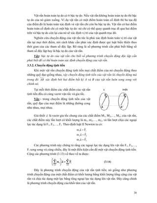 38
Vật rắn hoàn toàn tự do có 6 bậc tự do. Nếu vật rắn không hoàn toàn tự do thì bậc
tự do của nó giảm xuống. Ví dụ vật rắn có một điểm hoàn toàn cố định thì ba tọa độ
của điểm đó là hoàn toàn xác định và vật rắn chỉ còn ba bậc tự do. Vật rắn có hai điểm
hoàn toàn cố định chỉ có một bậc tự do: nó chỉ có thể quay quanh trục đi qua hai điểm
trên và bậc tự do còn lại của nó sẽ xác định vị trí của vật quanh trục đó.
Nghiên cứu chuyển động của vật rắn tức là phải xác định hoàn toàn vị trí của vật
rắn tại mọi thời điểm, nói cách khác cần phải xác định được qui luật biến thiên theo
thời gian của các tham số độc lập. Rõ ràng là số phương trình cần phải biết bằng số
tham số độc lập hay là bậc tự do của vật rắn.
Vậy: bậc tự do của vật rắn cho biết số phương trình chuyển động độc lập cần
phải biết để có thể hoàn toàn xác định chuyển động của vật rắn.
3.3.2. Chuyển động tịnh tiến
Khi một vật rắn chuyển động tịnh tiến mọi chất điểm của nó chuyển động theo
những quỹ đạo giống nhau, vậy chuyển động tịnh tiến của vật rắn là chuyển động mà
trong đó AB xác định bởi hai điểm bất kỳ A và B của vật rắn luôn song song với
chính nó.
Tại mỗi thời điểm các chất điểm của vật rắn
tịnh tiến đều có cùng vectơ vận tốc và gia tốc.
Vậy:- trong chuyển động tịnh tiến của vật
rắn, quỹ đạo của mọi điểm là những đường cong
như nhau, mọi nhau.
Giả thiết a
r
là vectơ gia tốc chung của các chất điểm M1, M2,…, Mi;, của vật rắn,
các chất điểm này lần lượt có khối lượng là m1, m2,…, mi;, và lẩn lượt chịu các ngoại
lực tác dụng là F1, F2,…, Fi. Theo định luật II Newton ta có:
33
22
11
Fam
Fam
Fam
rr
rr
rr
=
=
=
Các phương trình này chứng tỏ rằng các ngoại lực tác dụng lên vật rắn F1, F2,…,
Fi song song và cùng chiều, đây là một điều kiện cần để một vật chuyển động tịnh tiến.
Cộng các phương trình (3.13) vế theo vế ta được:
Đây là phương trình chuyển động của vật rắn tịnh tiến; nó giống như phương
trình chuyển động của một chất điểm có khối lượng bằng khối lượng tổng cộng của vật
rắn và chịu tác dụng một lực bằng tổng ngoại lực tác dụng lên vật rắn. Đây cũng chính
là phương trình chuyển động của khối tâm của vật rắn.
 