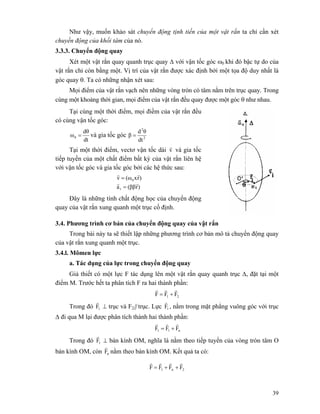 39
Như vậy, muốn khảo sát chuyển động tịnh tiến của một vật rắn ta chỉ cần xét
chuyến động của khối tâm của nó.
3.3.3. Chuyển động quay
Xét một vật rắn quay quanh trục quay Δ với vận tốc góc ω0 khi đó bậc tự do của
vật rắn chỉ còn bằng một. Vị trí của vật rắn được xác định bởi một tọa độ duy nhất là
góc quay θ. Ta có những nhận xét sau:
Mọi điểm của vật rắn vạch nên những vòng tròn có tâm nằm trên trục quay. Trong
cùng một khoảng thời gian, mọi điểm của vật rắn đều quay được một góc θ như nhau.
Tại cùng một thời điểm, mọi điềm của vật rắn đều
có cùng vận tốc góc:
dt
dθ
ω0 = và gia tốc góc 2
2
dt
θd
β =
Tại một thời điểm, vectơ vận tốc dài v
r
và gia tốc
tiếp tuyến của một chất điểm bất kỳ của vật rắn liên hệ
với vận tốc góc và gia tốc góc bởi các hệ thức sau:
)r(ββa
)rx(ωv
1
0
rr
rr
=
=
Đây là những tính chất động học của chuyển động
quay của vật rắn xung quanh một trục cố định.
3.4. Phương trình cơ bản của chuyển động quay của vật rắn
Trong bài này ta sẽ thiết lập những phương trình cơ bản mô tả chuyển động quay
của vật rắn xung quanh một trục.
3.4.l. Mômen lực
a. Tác dụng của lực trong chuyển động quay
Giả thiết có một lực F tác dụng lên một vật rắn quay quanh trục Δ, đặt tại một
điểm M. Trước hết ta phân tích F ra hai thành phần:
21 FFF
rrr
+=
Trong đó 1F
r
⊥ trục và F2|| trục. Lực 1F
r
, nằm trong mặt phẳng vuông góc với trục
Δ đi qua M lại được phân tích thành hai thành phần:
n11 FFF
rrr
+=
Trong đó 1F
r
⊥ bán kính OM, nghĩa là nằm theo tiếp tuyến của vòng tròn tâm O
bán kính OM, còn nF
r
nằm theo bán kính OM. Kết quả ta có:
2n1 FFFF
rrrr
++=
 