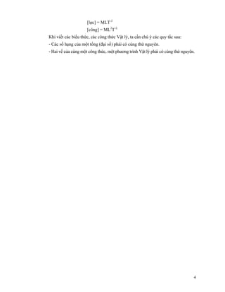 4
[lực] = MLT-2
[công] = ML2
T-2.
Khi viết các biểu thức, các công thức Vật lý, ta cần chú ý các quy tắc sau:
- Các số hạng của một tổng (đại số) phải có cùng thứ nguyên.
- Hai vế của cùng một công thức, một phương trình Vật lý phải có cùng thứ nguyên.
 
