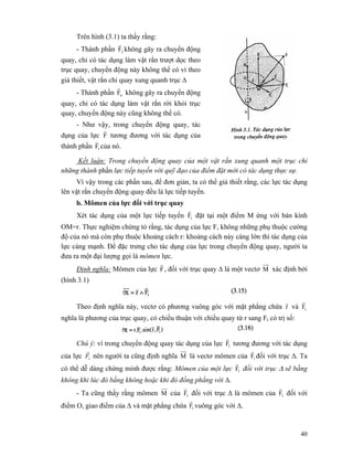 40
Trên hình (3.1) ta thấy rằng:
- Thành phần 2F
r
không gây ra chuyển động
quay, chỉ có tác dụng làm vật rắn trượt dọc theo
trục quay, chuyển động này không thể có vì theo
giả thiết, vật rắn chỉ quay xung quanh trục Δ
- Thành phần nF
r
không gây ra chuyển động
quay, chỉ có tác dụng làm vật rắn rời khỏi trục
quay, chuyển động này cũng không thể có.
- Như vậy, trong chuyển động quay, tác
dụng của lực F
r
tương đương với tác dụng của
thành phần tF
r
của nó.
Kết luận: Trong chuyển động quay của một vật rắn xung quanh một trục chỉ
những thành phần lực tiếp tuyến với quỹ đạo của điểm đặt mới có tác dụng thực sự.
Vì vậy trong các phần sau, để đơn giản, ta có thể giả thiết rằng, các lực tác dụng
lên vật rắn chuyển động quay đều là lực tiếp tuyến.
b. Mômen của lực đối với trục quay
Xét tác dụng của một lực tiếp tuyến tF
r
đặt tại một điểm M ứng với bán kính
OM=r. Thực nghiệm chứng tỏ rằng, tác dụng của lực F, không những phụ thuộc cường
độ của nó mà còn phụ thuộc khoảng cách r: khoảng cách này càng lớn thì tác dụng của
lực càng mạnh. Để đặc trưng cho tác dụng của lực trong chuyển động quay, người ta
đưa ra một đại lượng gọi là mômen lực.
Định nghĩa: Mômen của lực F
r
, đối với trục quay Δ là một vectơ M xác định bởi
(hình 3.1)
Theo định nghĩa này, vectơ có phương vuông góc với mặt phẳng chứa r
r
và tF
r
nghĩa là phương của trục quay, có chiều thuận với chiều quay từ r sang Ft có trị số:
Chú ý: vì trong chuyển động quay tác dụng của lực 1F
r
tương đương với tác dụng
của lực tF
r
nên người ta cũng định nghĩa M là vectơ mômen của tF
r
đối với trục Δ. Ta
có thể dễ dàng chứng minh được rằng: Mômen của một lực 1F
r
đối với trục Δ sẽ bằng
không khi lúc đó bằng không hoặc khi đó đồng phẳng với Δ.
- Ta cũng thấy rằng mômen M của tF
r
đối với trục Δ là mômen của tF
r
đối với
điểm O, giao điểm của Δ và mặt phẳng chứa tF
r
vuông góc với Δ.
 