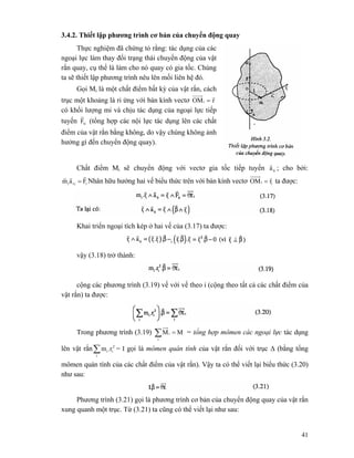 41
3.4.2. Thiết lập phương trình cơ bản của chuyển động quay
Thực nghiệm đã chứng tỏ rằng: tác dụng của các
ngoại lực làm thay đổi trạng thái chuyển động của vật
rắn quay, cụ thể là làm cho nó quay có gia tốc. Chúng
ta sẽ thiết lập phương trình nêu lên mối liên hệ đó.
Gọi Mi là một chất điểm bất kỳ của vật rắn, cách
trục một khoảng là ri ứng với bán kính vectơ rOMi
r
=
có khối lượng mi và chịu tác dụng của ngoại lực tiếp
tuyến tiF
r
(tổng hợp các nội lực tác dụng lên các chất
điểm của vật rắn bằng không, do vậy chúng không ảnh
hưởng gì đến chuyển động quay).
Chất điểm Mi sẽ chuyển động với vectơ gia tốc tiếp tuyến tia
r
; cho bởi:
iiti Fam
rrr
= Nhân hữu hướng hai vế biểu thức trên với bán kính vectơ ii rOM
r
= ta được:
Khai triển ngoại tích kép ở hai vế của (3.17) ta được:
vậy (3.18) trở thành:
cộng các phương trình (3.19) vế với vế theo i (cộng theo tất cả các chất điểm của
vật rắn) ta được:
Trong phương trình (3.19) ∑ =
i
i MM = tổng hợp mômen các ngoại lực tác dụng
lên vật rắn∑i
2
ii.rm = I gọi là mômen quán tính của vật rắn đối với trục Δ (bằng tổng
mômen quán tính của các chất điểm của vật rắn). Vậy ta có thể viết lại biểu thức (3.20)
như sau:
Phương trình (3.21) gọi là phương trình cơ bản của chuyển động quay của vật rắn
xung quanh một trục. Từ (3.21) ta cũng có thể viết lại như sau:
 