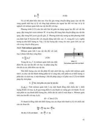 42
Và có thể phát biểu như sau: Gia tốc góc trong chuyển động quay của vật rắn
xung quanh một trục tỷ lệ với tổng hợp mômen các ngoại lực đối với trục và tỷ lệ
nghịch với mômen quán tính của vật rắn đối với trục.
Phương trình (3.21) nêu lên mối liên hệ giữa tác dụng ngoại lực đối với vật rắn
quay, đặc trưng bởi vectơ mômen M và sự thay đồi trạng thái chuyển động của vật rắn
quay, đặc trưng bởi yectơ gia tốc góc β
r
. Phương trình này tương tự như phương trình
của định luật II Newton đối với chuyển động tịnh tiến Fam
rr
= , trong đó I có ý nghĩa
tương tự như khối lượng m. Vậy, I là đại lượng đặc trưng cho mức quán tính của vật
rắn trong chuyển động quay.
3.4.3. Tính mômen quán tính
Mômen quán tính I của vật rắn đối với một
trục Δ được tính theo công thức:
Trong đó mi,.r2
i là mômen quán tính của chất
điểm Mi của vật rắn đổi với trục và phép cộng lấy
cho tất cả các chất điểm của vật rắn.
Nếu khối lượng của vật rắn phân bố một cách liên tục, muốn tính mômen quán
tính I, ta chia vật rắn thành những phần tử vô cùng nhỏ, mỗi phần tử có khối lượng vi
phân dm và cách trục Δ một khoảng r; khi đó phép cộng ở vế phải của (3.23) trở thành
phép lấy tích phân:
Ví dụ 1: Tính mômen quán tính I của một thanh đồng chất chiều dài 1, khối
lượng M đối với trục Δ0 đi qua trung điểm G của thanh và vuông góc với thanh. Ta xét
một phần tử của thanh khối lượng dm, chiều dài dx cách G một đoạn x. Mômen quán
tính của tìm đối với trục Δ0 là:
dI = x2
.dm (3.25)
Vì thanh là đồng chất nên khối lượng của các đoạn trên thanh tỷ lệ với chiều dài
của các đoạn đó:
 