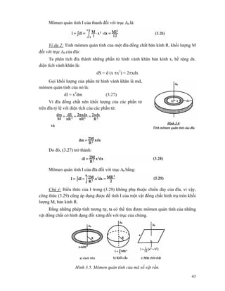 43
Mômen quán tính I của thanh đối với trục Δ0 là:
Ví dụ 2: Tính mômen quán tính của một đĩa đồng chất bán kính R, khối lượng M
đối với trục Δ0 của đĩa:
Ta phân tích đĩa thành những phần tử hình vành khăn bán kính x, bề rộng dx.
diện tích vành khăn là:
dS = d (x πx2
) = 2πxdx
Gọi khối lượng của phần tử hình vành khăn là md,
mômen quán tính của nó là:
dI = x2
dm (3.27)
Vì đĩa đồng chất nên khối lượng của các phần tử
trên đĩa tỷ lệ với diện tích của các phần tử:
Do đó, (3.27) trở thành:
Mômen quán tính I của đĩa đối với trục Δ0 bằng:
Chú ý: Biểu thức của I trong (3.29) không phụ thuộc chiều dày của đĩa, vì vậy,
công thức (3.29) cũng áp dụng được để tính I của một vật đồng chất hình trụ tròn khối
lượng M, bán kính R.
Bằng những phép tính tương tự, ta có thể tìm được mômen quán tính của những
vật đồng chất có hình dạng đối xứng đối với trục của chúng.
Hình 3.5. Mômen quán tính của mã số vật rắn.
 