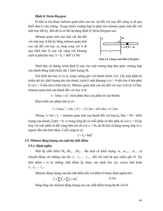 44
Định lý Stein-Huygen:
Ở trên ta tìm được mômen quán tính của các vật đối với trục đối xứng Δ0 đi qua
khối tâm G của chúng. Trong nhiều trường hợp ta phải tìm mômen quán tính đối với
một trục bất kỳ. Khi đó ta có thể áp dụng định lý Stein-Huygen sau:
Mômen quán tính của một vật rắn đối
với một trục Δ bất kỳ bằng mômen quán tính
của vật đối với trục Δ0 song song với Δ đi
qua khối tâm G của vật cộng với khoảng
cách d giữa hai trục: I = I0 + Md2
(3.30)
Dưới đây sẽ chứng minh định lý này cho một trường hợp đơn giản: trường hợp
của thanh đồng chất chiều dài 1 khối lượng M.
Giả thiết hai trục Δ và Δ0 cùng vuông góc với thanh (hình 3.6). Lấy một phần tử
chiều dài dx, khối lượng dm của thanh, cách G một khoảng x (x > 0 nếu tìm ở bên phải
G và x < 0 nếu tìm ở bên trái G). Mômen quán tính của tìm đối với trục Δ là (d+x)2
dm;
mômen quán tính của thanh đối với trục Δ là:
2
d)dm(xI +∫= (tích phân theo các phần tử của thanh)
Khai triển các phép tính ta có:
dmdxdm2ddmx)d2dxdm(xI 2222
∫+∫+∫=++∫=
Nhưng 0
2
Idmx =∫ = mômen quán tính của thanh đối với trụcΔ0; ∫dm = M = khối
lượng của thanh; ∫xdm = 0, vì trong tổng đó cứ mỗi phần tử bên phải dx (có x > 0) lại
ứng với một phần tử đối xứng bên trái dx (có x > 0), do đó hai số hạng tương ứng có x
ngược dấu nên khử nhau. Cuối cùng ta có:
I = I0 +Md2
3.5. Mômen động lượng của một hệ chất điểm
3.5.1. Định nghĩa
Một hệ chất điểm Mi, M2,…,Mi,… lần lượt cổ khối lượng ,...m,...,m,m i21 và
chuyển động với những vận tốc ,...v,...,v,v i21
rrr
đối với một hệ quy chiếu gốc O. Tại
thời điểm t vị trí những chất điểm ấy được xác định bởi các vector bán kính
,...r,...,r,r i21
rrr
Mômen động lượng của hệ chất điểm đối với điểm O được định nghĩa bởi:
bằng tổng các mômen động lượng của các chất điểm trong hệ đó với O.
 