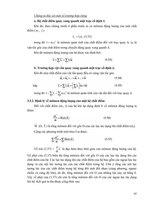 45
Chúng ta hãy xét một số trường hợp riêng
a. Hệ chất điểm quay xung quanh một trục cố định Δ
Khi đó, theo chứng minh ở phần trước ta có mômen động lượng của một chất
điềm ( ii r,m
r
):
iii ωIL
r
= (3.32)
trong đó 2
iirmI = là mômen quán tính của chất điểm đối với trục quay Δ, ωi là
vận tốc góc của chất điểm trong chuyển động quay xung quanh Δ.
Khi đó mômen động lượng của hệ được xác định bởi:
b. Trường hợp vật rắn quay xung quanh một trục cố định Δ.
Khi đó mọi chất điểm của vật rắn quay đều có cùng vận tốc góc.
trong đó ∑ ∑==
i i
2
iii rmII là mômen quán tính của vật rắn đối với trục quay Δ
3.5.2. Định lý về mômen động lượng của một hệ chất điểm
Đối với chất điểm (m;, r) của hệ khi áp dụng định lí về mômen động lượng ta
được:
M (O, iF
r
) là tổng mômen đối với gốc O của các lực tác dụng lên chất điểm (mi).
Cộng các phương trình trên theo I ta được:
Vế trái (3.37) = L
dt
d r
là đạo hàm theo thời gian của mômen động lượng của hệ.
Vế phải của (3.37) biểu thị tổng mômen đối với gốc O của các lực tác dụng lên các
chất điểm của hệ. Các lực tác dụng lên các chất điểm của hệ bao gồm các ngoại lực tác
dụng và các nội lực tương tác của các chất điểm trong hệ. Chú ý rằng các nội lực
tương tác của các chất điểm trong hệ từng đôi một đối nhau (cùng phương, ngược
chiều và cùng độ lớn), do đó, tổng mômen đối với O của những lực này sử bằng 0.
Vậy vế phải của (3.37) chỉ còn là tổng mômen đối với O của các ngoại lực tác dụng
lên hệ. Kết quả ta thu được công thức sau:
 