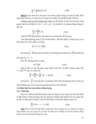 46
Định lí: Đạo hàm theo thời gian của mômen động lượng của một hệ chấm điểm
bằng tổng mômen các ngoại lực tác dụng lên hệ (đối với một điểm gốc O bất kì)
Chúng ta hãy xét một trường hợp riêng: hệ chất điểm là một vật rắn quay xung
quanh một trục cố định Δ. Có: ωIL
rr
= 2
iirmI = , do đó định lí về mômen động lượng có
thể viết:
trong đó M là tổng mômen các ngoại lực tác dụng lên vật rắn quay.
Tích phân phương trình (3.39) từ thời điểm t1 đến thời điểm t2 tương ứng với sự
biến thiên của t từ L1 đến L2 ta được:
Đại lượng ∫
2
1
t
t
Mdt được gọi là mômen xung lượng của mômen lực M trong khoảng
thời gian Δt = t2 – t1:
Nếu M = không đổi thì ta được:
Chú ý: đối với vật rắn quay xung quanh một trục cố định, mômen quán tính
I = const. Vì vậy, ta có thể viết
trong đó
dt
ωd
β
r
= là gia tốc góc và phương trình (3.42) là phương trình cơ bản của
chuyển động quay của vật rắn xung quanh một trục mà ta đã biết.
3.6. Định luật bảo toàn mômen động lượng
3.6.1. Thiết lập
Giả sử có một hệ chất điểm không chịu tác dụng của các ngoại lực (hệ chất điểm
cô lập) hoặc có chịu tác dụng của các ngoại lực nhưng tổng mômen của các ngoại lực
ấy đối với điểm gốc O bằng 0. Khi đó theo định lí về mômen động lượng ta có:
Vậy: Đối với một hệ chất điểm cô lập hay chịu tác dụng của các ngoại lực nhưng
tổng mômen của các ngoại lúc ấy đối với điểm gốc O bằng 0, thì tổng mômen động
lượng của hệ là một đại lượng bảo toàn.
 