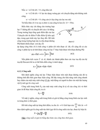 49
Nếu: α < π/2 thì dA > 0: công hữu ích
α < π/2 thì dA = 0: lực tác dụng vuông góc với chuyển động nên không sinh
công.
α > π/2 thì dA < 0: công cản (ví dụ công của lực ma sát)
Từ biểu thức (4.1) ta suy ra đơn vị của công là Jun (J): 1J = 1Nm.
Biểu thức này chỉ đúng cho trường hợp
lực F
r
không đổi và chuyển dời của s là thẳng.
Trong trường hợp tổng quát điểm đặt của lực
F
r
chuyển dời từ điểm P đến điểm Q trên quỹ
đạo, trong quá trình này lực thay đổi. Để tính
công trong trường hợp này ta chia đoạn đường
PQ thành nhiều đoạn con dự, rồi
áp dụng công thức (4.1) tính công vi phân dA trên đoạn sd
r
đó, rồi cộng tất cả các
công vi phân lại ta sẽ tính được công mà lực F
r
thực hiện được trên đoạn đường PQ:
Nếu phân tích vectơ F
r
và sd
r
thành các thành phần theo các trục toạ độ của hệ
toạ độ Descarst thì ta có thể biểu diễn công A dưới dạng:
4.1.2. Công suất
Khi định nghĩa công mà lực F
r
thực hiện được trên một đoạn đường nào đó ta
không tính đến thời gian thực hiện công. Để đặc trưng cho khả năng sinh công nhanh
hay chậm của một máy sinh công (Ví dụ: một động cơ) người ta đưa vào một đại lượng
vật lý mới gọi là công suất.
Công suất trung bình Ptb của một máy sinh công là tỷ số của công ΔA và thời
gian Δt để thực hiện công đó, ta có:
Về mặt ý nghĩa, công suất trung bình có giá trị bằng công trung bình của lực sinh
ra trong đơn vị thời gian.
Để tính công suất tại từng thời điểm, ta cho Δt → 0. Giới hạn của
Δt
ΔA
khi Δt → 0
theo định nghĩa gọi là công suất tức thời (gọi tắt là công suất) của lực, được ký hiệu là:
Vậy: công suất có giá trị bằng đạo hàm của công theo thời gian.
 