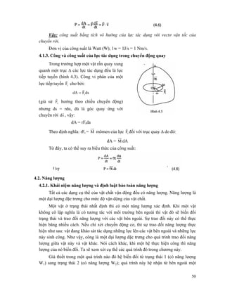 50
Vậy: công suất bằng tích vô hướng của lực tác dụng với vectơ vận tốc của
chuyển rời.
Đơn vị của công suất là Watt (W), 1w = 1J/s = 1 Nm/s.
4.1.3. Công và công suất của lực tác dụng trong chuyển động quay
Trong trường hợp một vật rắn quay xung
quanh một trục Δ các lực tác dụng đều là lực
tiếp tuyến (hình 4.3). Công vi phân của một
lực tiếp tuyến tF
r
cho bởi:
dsFdA t
r
=
(giả sử tF
r
hướng theo chiều chuyển động)
nhưng ds = rdα, dù là góc quay ứng với
chuyển rời sd
r
, vậy:
dA = rFtda
Theo định nghĩa: rFt = M mômen của lực tF
r
đối với trục quay Δ do đó:
dA = M dA
Từ đây, ta có thể suy ra biểu thức của công suất:
4.2. Năng lượng
4.2.1. Khái niệm năng lượng và định luật bảo toàn năng lượng
Tất cả các dạng cụ thể của vật chất vận động đều có năng lượng. Năng lượng là
một đại lượng đặc trưng cho mức độ vận động của vật chất.
Một vật ở trạng thái nhất định thì có một năng lượng xác định. Khi một vật
không cô lập nghĩa là có tương tác với môi trường bên ngoài thì vật đó sẽ biến đối
trạng thái và trao đổi năng lượng với các vật bên ngoài. Sự trao đổi này có thể thực
hiện băng nhiều cách. Nếu chỉ xét chuyền động cơ, thì sự trao đối năng lượng thực
hiện như sau: vật đang khảo sát tác dụng những lực lên các vật bên ngoài và những lực
này sinh công. Như vậy, công là một đại lượng đặc trưng cho quá trình trao đổi năng
lượng giữa vật này và vật khác. Nói cách khác, khi một hệ thực hiện công thì năng
lượng của nó biến đổi. Ta sẽ xem xét cụ thể các quá trình đó trong chương này.
Giả thiết trong một quá trình nào đó hệ biến đổi từ trạng thái 1 (có năng lượng
W1) sang trạng thái 2 (có năng lượng W2); quá trình này hệ nhận từ bên ngoài một
 