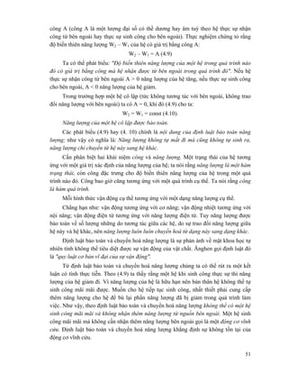 51
công A (công A là một lượng đại số có thề dương hay âm tuỳ theo hệ thực sự nhận
công từ bên ngoài hay thực sự sinh công cho bên ngoài). Thực nghiệm chứng tỏ rằng
độ biến thiên năng lượng W2 – W1 của hệ có giá trị bằng công A:
W2 – W1 = A (4.9)
Ta có thể phát biểu: "Độ biến thiên năng lượng của một hệ trong quá trình nào
đó có giá trị bằng công mà hệ nhận được từ bên ngoài trong quá trình đó". Nếu hệ
thực sự nhận công từ bên ngoài A > 0 năng lượng của hệ tăng, nếu thực sự sinh công
cho bên ngoài, A < 0 năng lượng của hệ giảm.
Trong trường hợp một hệ cô lập (tức không tương tác với bên ngoài, không trao
đổi năng lượng với bên ngoài) ta có A = 0, khi đó (4.9) cho ta:
W2 = W1 = const (4.10).
Năng lượng của một hệ cô lập được bảo toàn.
Các phát biểu (4.9) hay (4. 10) chính là nội dung của định luật bảo toàn năng
lượng; như vậy có nghĩa là: Năng lượng không tự mất đi mà cũng không tự sinh ra,
năng lượng chỉ chuyển từ hệ này sang hệ khác.
Cần phân biệt hai khái niệm công và năng lượng. Một trạng thái của hệ tương
ứng với một giá trị xác định của năng lượng của hệ; ta nói rằng năng lượng là một hàm
trạng thái, còn công đặc trưng cho độ biến thiên năng lượng của hệ trong một quá
trình nào đó. Công bao giờ cũng tương ứng với một quá trình cụ thể. Ta nói rằng công
là hàm quá trình.
Mỗi hình thức vận động cụ thể tương ứng với một dạng năng lượng cụ thể.
Chẳng hạn như: vận động tương ứng với cơ năng; vận động nhiệt tương ứng với
nội năng; vận động điện từ tương ứng với năng lượng điện từ. Tuy năng lượng được
bảo toàn về số lượng những do tương tác giữa các hệ, do sự trao đổi năng lượng giữa
hệ này và hệ khác, nên năng lượng luôn luôn chuyển hoá từ dạng này sang dạng khác.
Định luật bảo toàn và chuyển hoá năng lượng là sự phản ánh về mặt khoa học tự
nhiên tính không thể tiêu diệt được sự vận động của vật chất. Ănghen gọi định luật đó
là "quy luật cơ bản vĩ đại của sự vận động".
Từ định luật bảo toàn và chuyển hoá năng lượng chúng ta có thể rút ra một kết
luận có tính thực tiễn. Theo (4.9) ta thấy rằng một hệ khi sinh công thực sự thì năng
lượng của hệ giảm đi. Vì năng lượng của hệ là hữu hạn nên bản thân hệ không thể tự
sinh công mãi mãi được. Muốn cho hệ tiếp tục sinh công, nhất thiết phải cung cấp
thêm năng lượng cho hệ để bù lại phần năng lượng đã bị giảm trong quá trình làm
việc. Như vậy, theo định luật bảo toàn và chuyển hoá năng lượng không thể có một hệ
sinh công mãi mãi và không nhận thêm năng lượng từ nguồn bên ngoài. Một hệ sinh
công mãi mãi mà không cần nhận thêm năng lượng bên ngoài gọi là một động cơ vĩnh
cửu. Định luật bảo toàn và chuyển hoá năng lượng khẳng định sự không tồn tại của
động cơ vĩnh cửu.
 
