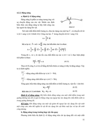 52
4.2.2. Động năng
a. Định lý về động năng
Động năng là phần cơ năng tương ứng với
sự chuyển động của các vật. Muốn xác định
biểu thức của động năng ta hãy tính công của
lực ngoài tác dụng lên vật.
Xét một chất điểm khối lượng m, chịu tác dụng của một lực F
r
, và chuyển rời từ
vị trí 1 sang vị trí 2 (hình 4.4). Công của lực F
r
trong chuyển rời từ 1 sang 2 là:
Trong đó v1 và v2 là vận tốc của chất điểm tại các vị trí 1 và 2, thực hiện phép
tích phân ta được:
Theo (4.9) công A có trị số bằng độ biến thiên cơ năng (ở đây là động năng). Vậy
ta có định nghĩa:
2
mv2
1
=động năng chất điểm tại vị trí 1 = Wd1
2
mv2
2
= động năng chất điểm tại vị trí 2 = Wd2
Tổng quát, biểu thức động năng của chất điểm có khối lượng m, vận tốc v
r
cho bởi:
Định lý về động năng: Độ biến thiên động năng của một chất điểm trong một
quãng đường nào đó có giá trị bằng công của ngoại lực tác dụng lên chất điểm sinh ra
trong quãng đường đó.
Kết luận: Khi động năng của một vật giảm thì ngoại lực tác dụng lên vật sinh
một công cản; như thế nghĩa là vật đó tác dụng lên vật khác một lực và lực đó sinh
công dương.
b. Động năng trong trường hợp vật rắn quay
Phương trình biểu thị định lý về động năng trên chỉ áp dụng đối với một chất
 