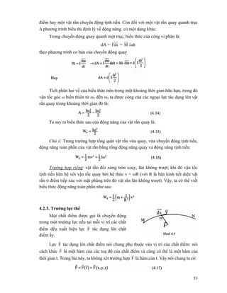 53
điểm hay một vật rắn chuyển động tịnh tiến. Còn đối với một vật rắn quay quanh trục
Δ phương trình biểu thị định lý về động năng. có một dạng khác.
Trong chuyển động quay quanh một trục, biểu thức của công vi phân là:
dA = dsF
r
= M dtω
r
theo phương trình cơ bản của chuyển động quay
Tích phân hai vế của biểu thức trên trong một khoảng thời gian hữu hạn, trong đó
vận tốc góc ω biến thiên từ ω1 đến ω2 ta được công của các ngoại lực tác dụng lên vật
rắn quay trong khoảng thời gian đó là:
Ta suy ra biểu thức sau của động năng của vật rắn quay là:
Chú ý: Trong trường hợp tổng quát vật rắn vừa quay, vừa chuyển động tịnh tiến,
động năng toàn phần của vật rắn bằng tổng động năng quay và động năng tịnh tiến:
Trường hợp riêng: vật rắn đối xứng tròn xoay, lăn không trượt; khi đó vận tốc
tịnh tiến liên hệ với vận tốc quay bởi hệ thức v = ωR (với R là bán kính tiết diện vật
rắn ở điểm tiếp xúc với mặt phẳng trên đó vật rắn lăn không trượt). Vậy, ta có thể viết
biểu thức động năng toàn phần như sau:
4.2.3. Trường lực thế
Một chất điểm được gọi là chuyển động
trong một trường lực nếu tại mỗi vị trí các chất
điểm đều xuất hiện lực F
r
tác dụng lên chất
điểm ấy.
Lực F
r
tác dụng lên chất điểm nói chung phụ thuộc vào vị trí của chất điểm: nói
cách khác F
r
là một hàm của các toạ độ của chất điểm và cũng có thể là một hàm của
thời gian t. Trong bài này, ta không xét trường hợp F
r
là hàm của t. Vậy nói chung ta có:
 