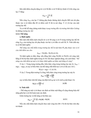 54
Khi chất điểm chuyển động từ vị trí M đến vị trí N bất kỳ (hình 4.5) thì công của
lực F
r
bằng:
Nếu công AMN của lực F
r
không phụ thuộc đường dịch chuyển MN mà chỉ phụ
thuộc vào vị trí điểm đầu M và điểm cuối N thì ta nói rằng: F
r
( r
r
) là lực của một
trường lực thế.
Ta có thể dễ ràng chứng minh được trọng trường đều và trường tĩnh điện Culông
là những trường lực thế.
4.2.4. Thế năng
a. Định nghĩa
Khi một chất điểm dịch chuyển từ vị trí M sang vị trí N trong trường lực thế thì
công AMN của trường lực chỉ phụ thuộc vào hai vị trí đầu và cuối M, N. Tính chất này
ta có thể định nghĩa:
Thế năng của chất điểm trong trường lực thế là một hàm Wt phụ thuộc vào vị trí
của chất điểm sao cho:
AMN = Wt(M) - Wt(N) (4.18)
Từ định nghĩa ta thấy rằng: nếu đồng thời cộng Wt(M) và Wt(N) với cùng một
hằng số thì hệ thức định nghĩa trong (4.18) vẫn được nghiệm đúng, nói cách khác: "thế
năng của chất điểm tại một vị trí được định nghĩa sai khác một hằng số cộng".
Ví dụ 1: Trong trọng trường đều, biểu thức công trong trường lực này là: AMN =
mgz1 – mgz2, ta suy ra biểu thức của thế năng chất điểm tại vị trí có độ cao z là L:
Wt(z) = mgz + C (4.19)
Ví dụ 2: Trong điện trường Cu lông, biểu thức công trong trường lực này là:
suy ra biểu thức tính thế năng của điện tích q0 tại vị trí cách q một đoạn r là:
b. Tính chất
- Thế năng tại một vị trí được xác định sai khác một hằng số cộng nhưng hiệu thế
năng giữa hai vị trí thì hoàn toàn xác định.
Giữa trường lực và thế năng có hệ thức sau:
Nếu cho chất điểm địch chuyển theo một vòng kín (M ≡ N) thì hệ thức trên đây
trở thành
 