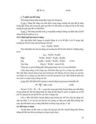 55
c. Ý nghĩa của thế năng
Thế năng là dạng năng lượng đặc trưng cho tương tác.
Ví dụ 1: Dạng thế năng của chất điểm trong trọng trường của quả đất là năng
lượng đặc trưng cho tương tác giữa quả đất với chất điểm; ta cũng nói đó là thế năng
tương tác giữa quả đất và chất điểm.
Ví dụ 2: Thế năng của điện tích q0 trong điện trường Culông của điện tích q là thế
năng tương tác giữa q0 và q.
4.2.5. Định luật bảo toàn cơ năng
Khi chất điểm khối lượng m chuyển động từ vị trí M đến vị trí N trong một
trường lực thế thì công của trường lực cho bởi:
AMN = Wt(M) - Wt(N)
Nếu chất điểm chỉ chịu tác dụng của trường lực thế thì theo định lý về động năng,
ta có:
AMN = Wd(N) - Wd(M)
Vậy: Wt(M) - Wt(N) = Wd(N) - Wd(M)
Hay Wd(M) + Wt(M) = Wd(N) + Wt(N) (4.23)
Vậy tổng: Wd(m) + Wt(M) = const (4.24)
Tổng này có giá trị không đổi, không phụ thuộc vào vị trí của chất điểm.
Tổng động năng và thế năng của chất điểm được gọi là cơ năng của chất điểm.
Khi chất điểm chuyển động trong một trường lực thế (không chịu tác dụng của một lực
nào khác) thì cơ năng của chất điểm là một đại lượng bảo toàn. Đây chính là định luật
bảo toàn cơ năng trong trường lực thế.
Vỉ du: Khi chất điểm khối lượng m chuyển động trong trọng trường đều thì:
Hệ quả: Vì W = Wd + Wt = const nên trong quá trình chuyển động của chất điểm
trong trường lực thế nếu động năng Wd tăng thì thế năng Wt giảm và ngược lại; ở chỗ
nào Wd đạt giá trị cực đại thì Wt cực tiểu và ngược lại.
Chú ý: Khi chất điểm chuyển động trong trường lực thế còn chịu tác dụng của
một lực khác F
r
(ví dụ lực ma sát) thì nói chung cơ năng của chất điểm không bảo
toàn: độ biến thiên của cơ năng chất điểm sẽ bằng công của lực F
r
đó.
4.3. Bài toán va chạm
Ta hãy khảo sát bài toán va chạm của hai quả cầu nhỏ chuyển động trên đường
thẳng nối liền hai tâm của chúng (va chạm xuyên tâm).
 