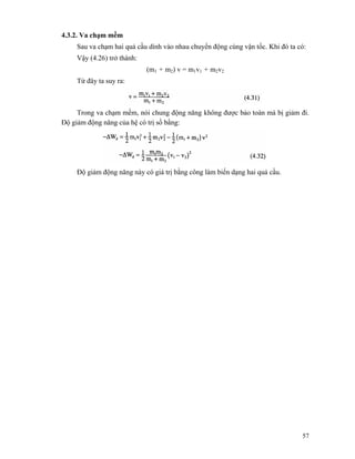 57
4.3.2. Va chạm mềm
Sau va chạm hai quả cầu dính vào nhau chuyển động cùng vận tốc. Khi đó ta có:
Vậy (4.26) trở thành:
(m1 + m2) v = m1v1 + m2v2
Từ đây ta suy ra:
Trong va chạm mềm, nói chung động năng không được bảo toàn mà bị giảm đi.
Độ giảm động năng của hệ có trị sồ bằng:
Độ giảm động năng này có giá trị bằng công làm biến dạng hai quả cầu.
 