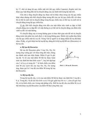 6
kỷ 17, nhờ sử dụng hệ quy chiếu mặt trời (hệ quy chiếu Copemic), Kepler mới tìm
được quy luật đúng đắn mô tả chuyển động của các hành tinh trong hệ mặt trời.
Cần chú ý rằng chuyển động tuy được mô tả khác nhau trong các hệ quy chiếu
khác nhau nhưng nếu biết chuyển động tương đối của các hệ quy chiếu đối với nhau
thì có thể từ cách mô tả chuyển động trong hệ quy chiếu này có thể suy ra cách mô tả
chuyển động trong hệ quy chiếu kia.
Ví dụ: Khi biết chuyển động tròn đều của một điểm trên vành xe đạp và biết
chuyển động của xe đạp đối với mặt đường ta có thể mô tả chuyển động của điểm trên
vành xe đối với mặt đường.
Vì chuyển động xảy ra trong không gian và theo thời gian nên để mô tả chuyển
động trước tiên phải tìm cách định vị vật trong không gian. Muốn vật ta phải đưa thêm
vào hệ quy chiếu một hệ toạ độ. Trong Vật lý người ta sử dụng nhiều hệ toạ độ khác
nhau. Ở đây, sẽ giới thiệu hai hệ toạ độ hay dùng đó là hệ toạ độ Đề-các (Descartes) và
hệ toạ cầu.
a. Hệ tọa độ Descartes
Hệ toạ độ Descartes gồm 3 trục Ox, Oy, Oz
tương ứng vuông góc với nhau từng đôi một, chúng
tạo thành một tam diện thuận. Điểm O gọi là gốc
toạ độ. Vị trí của một điểm M bất kỳ được hoàn
toàn xác định bởi bán kính vectơ r
r
, hay bởi tập hợp
của 3 số (x,y,z) trong đó r
r
là hình chiếu của điểm
mút M của vectơ lên các trục Ox, Oy, Oz tương
ứng, được gọi là 3 toạ độ của điểm M trong hệ toạ
độ Descartes.
b. Hệ tọa độ cầu
Trong hệ toạ độ cầu, vị trí của một điểm M bất kỳ được xác định bởi 3 toạ độ r,
θ, φ. Trong đó, r là độ dài bán kính vectơ, θ là góc giữa trục Oz và r
r
, còn φ là góc trục
Ox và tia hình chiếu của t trong mặt phẳng xOy. Biết ba toạ độ cầu của điểm M, ta có
thể tính được toạ độ Descartes của điểm M theo công thức sau:
 