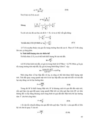 60
Từ (5.4a) và (5.6), ta có:
Ta chi xét các độ cao hai, do đó h << R, và ta có thể viết gần đúng:
(5.7) là sự phụ thuộc của gia tốc trọng trường theo độ cao h. Theo (5.7) thì càng
lên cao, g càng giảm.
b. Tính khối lượng của các thiên thể
Từ biểu thức (5.3), ta có thể tính khối lượng M của trái đất:
với R là bán kính trái đất, có giá trị trung bình là 6370km = 6,370.106m; g là gia
tốc trọng trường trên mặt đất, lấy giá trị trung bình bằng 9,8m/s2
. vậy:
Nhờ công thức về lực hấp dẫn vũ trụ, ta cũng có thể tính được khối lượng mặt
trời. Trái đất quay xung quanh mặt trời là do lực hấp dẫn của mặt trời đối với trái đất
lực này đóng vai trò lực hướng tâm:
Trong đó M' là khối lượng Mặt trời, R' là khoảng cách từ quả đất đến mặt trời;
nếu quỹ đạo của quả đất quay xung quanh Mặt trời coi như quỹ đạo tròn (R' coi như
không đổi và lấy bằng khoảng cách trung bình từ quả đất đến Mặt trời) thì lực hướng
tâm F
r
cho bởi công thức:
v là vận tốc chuyển động của quả đất trên quỹ đạo. Vận tốc v của quả đất có liên
hệ với chu kì quay T của nó:
 