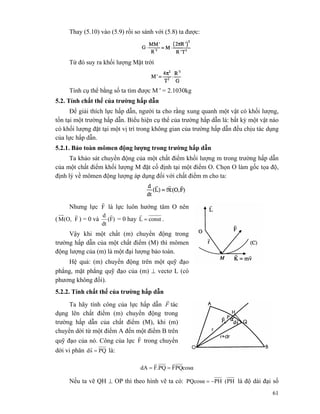 61
Thay (5.10) vào (5.9) rồi so sánh với (5.8) ta được:
Từ đó suy ra khối lượng Mặt trời
Tính cụ thể bằng số ta tìm được M ' = 2.1030kg
5.2. Tính chất thế của trường hấp dẫn
Để giải thích lực hấp dẫn, người ta cho rằng xung quanh một vật có khối lượng,
tồn tại một trường hấp dẫn. Biểu hiện cụ thể của trường hấp dẫn là: bất kỳ một vật nào
có khối lượng đặt tại một vị trí trong không gian của trường hấp dẫn đều chịu tác dụng
của lực hấp dẫn.
5.2.1. Bảo toàn mômen động lượng trong trường hấp dẫn
Ta khảo sát chuyển động của một chất điểm khối lượng m trong trường hấp dẫn
của một chất điểm khối lượng M đặt cố định tại một điểm O. Chọn O làm gốc tọa độ,
định lý về mômen động lượng áp dụng đối với chất điểm m cho ta:
Nhưng lực F
r
là lực luôn hướng tâm O nên
( F(O,M
r
) = 0 và )F(
dt
d r
= 0 hay constL =
r
.
Vậy khi một chất (m) chuyển động trong
trường hấp dẫn của một chất điểm (M) thì mômen
động lượng của (m) là một đại lượng bảo toàn.
Hệ quả: (m) chuyển động trên một quỹ đạo
phẳng, mặt phẳng quỹ đạo của (m) ⊥ vectơ L (có
phương không đổi).
5.2.2. Tính chất thế của trường hấp dẫn
Ta hãy tính công của lực hấp dẫn F
r
tác
dụng lên chất điểm (m) chuyển động trong
trường hấp dẫn của chất điểm (M), khi (m)
chuyển dời từ một điểm A đến một điểm B trên
quỹ đạo của nó. Công của lực F
r
trong chuyển
dời vi phân PQsd =
r
là:
cosαPQFPQ.FdA
rr
==
Nếu ta vẽ QH ⊥ OP thì theo hình vẽ ta có: PH(PHPQcosα −= là độ dài đại số
 
