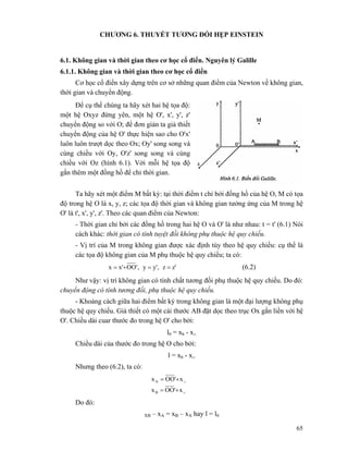 65
CHƯƠNG 6. THUYẾT TƯƠNG ĐỐI HẸP EINSTEIN
6.1. Không gian và thời gian theo cơ học cổ điển. Nguyên lý Galille
6.1.1. Không gian và thời gian theo cơ học cổ điển
Cơ học cổ điển xây dựng trên cơ sở những quan điểm của Newton về không gian,
thời gian và chuyển động.
Để cụ thể chúng ta hãy xét hai hệ tọa độ:
một hệ Oxyz đứng yên, một hệ O', x', y', z'
chuyển động so với O; để đơn giản ta giả thiết
chuyển động của hệ O' thực hiện sao cho O'x'
luôn luôn trượt dọc theo Ox; Oy' song song và
cùng chiều với Oy, O'z' song song và cùng
chiều với Oz (hình 6.1). Với mỗi hệ tọa độ
gắn thêm một đồng hồ để chỉ thời gian.
Ta hãy xét một điểm M bất kỳ: tại thời điểm t chỉ bởi đồng hồ của hệ O, M có tọa
độ trong hệ O là x, y, z; các tọa độ thời gian và không gian tưởng ứng của M trong hệ
O' là t', x', y', z'. Theo các quan điểm của Newton:
- Thời gian chỉ bởi các đồng hồ trong hai hệ O và O' là như nhau: t = t' (6.1) Nói
cách khác: thời gian có tính tuyệt đối không phụ thuộc hệ quy chiếu.
- Vị trí của M trong không gian được xác định tùy theo hệ quy chiếu: cụ thể là
các tọa độ không gian của M phụ thuộc hệ quy chiếu; ta có:
z'z,y'y,'OOx'x ==+= (6.2)
Như vậy: vị trí không gian có tính chất tương đối phụ thuộc hệ quy chiếu. Do đó:
chuyển động có tính tương đối, phụ thuộc hệ quy chiếu.
- Khoảng cách giữa hai điểm bất kỳ trong không gian là một đại lượng không phụ
thuộc hệ quy chiếu. Giả thiết có một cái thước AB đặt dọc theo trục Ox gắn liền với hệ
O'. Chiều dài cuar thước đo trong hệ O' cho bởi:
l0 = xb - x∧
Chiều dài của thước đo trong hệ O cho bởi:
l = xb - x∧
Nhưng theo (6.2), ta có:
∧
∧
+=
+=
x'OOx
x'OOx
B
A
Do đó:
XB – xA = xB – xA hay l = l0
 