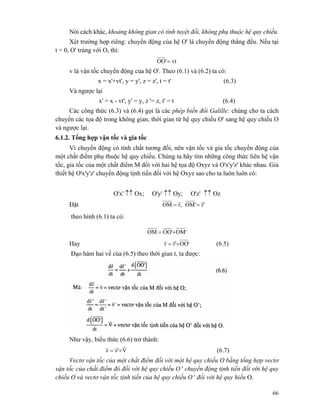 66
Nói cách khác, khoảng không gian có tính tuyệt đối, không phụ thuộc hệ quy chiếu.
Xét trường hợp riêng: chuyển động của hệ O' là chuyển động thẳng đều. Nếu tại
t = 0, O' trùng với O, thì:
vt'OO =
v là vận tốc chuyển động của hệ O'. Theo (6.1) và (6.2) ta có:
x = x'+vt', y = y', z = z', t = t' (6.3)
Và ngược lại
x' = x - vt', y' = y, z '= z, t' = t (6.4)
Các công thức (6.3) và (6.4) gọi là các phép biến đổi Galille: chúng cho ta cách
chuyển các tọa độ trong không gian, thời gian từ hệ quy chiếu O' sang hệ quy chiếu O
và ngược lại.
6.1.2. Tổng hợp vận tốc và gia tốc
Vì chuyển động có tính chất tương đối, nên vận tốc và gia tốc chuyển động của
một chất điểm phụ thuộc hệ quy chiếu. Chúng ta hãy tìm những công thức liên hệ vận
tốc, gia tốc của một chất điểm M đối với hai hệ tọa độ Oxyz và O'x'y'z' khác nhau. Giả
thiết hệ O'x'y'z' chuyển động tịnh tiến đối với hệ Oxyz sao cho ta luôn luôn có:
O'x' ↑↑ Ox; O'y' ↑↑ Oy; O'z' ↑↑ Oz
Đặt 'r'OM,rOM
rr
==
theo hình (6.1) ta có:
'OM'OOOM +=
Hay 'OO'rr +=
rr
(6.5)
Đạo hàm hai vế của (6.5) theo thời gian t, ta được:
Như vậy, biểu thức (6.6) trở thành:
V'vv
rrr
+= (6.7)
Vectơ vận tốc của một chất điểm đối với một hệ quy chiếu O bằng tổng hợp vectơ
vận tốc của chất điểm đó đối với hệ quy chiếu O ' chuyển động tịnh tiến đối với hệ quy
chiếu O và vectơ vận tốc tịnh tiến của hệ quy chiếu O ' đối với hệ quy hiếu O.
 