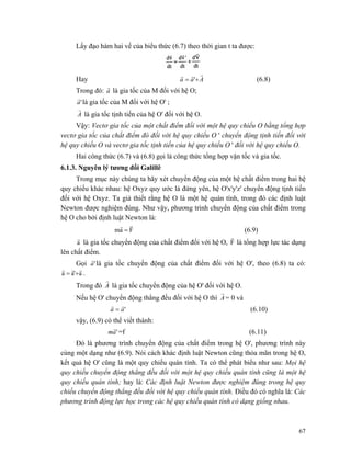 67
Lấy đạo hàm hai vế của biểu thức (6.7) theo thời gian t ta được:
Hay Aaa
rrr
+= ' (6.8)
Trong đó: a
r
là gia tốc của M đối với hệ O;
'a
r
là gia tốc của M đổi với hệ O' ;
A
r
là gia tốc tịnh tiến của hệ O' đối với hệ O.
Vậy: Vectơ gia tốc của một chất điểm đối với một hệ quy chiếu O bằng tổng hợp
vectơ gia tốc của chất điểm đó đối với hệ quy chiếu O ' chuyển động tịnh tiến đối với
hệ quy chiếu O và vectơ gia tốc tịnh tiến của hệ quy chiếu O ' đối với hệ quy chiếu O.
Hai công thức (6.7) và (6.8) gọi là công thức tổng hợp vận tốc và gia tốc.
6.1.3. Nguyên lý tương đối Galillê
Trong mục này chúng ta hãy xét chuyển động của một hệ chất điểm trong hai hệ
quy chiếu khác nhau: hệ Oxyz quy ước là đứng yên, hệ O'x'y'z' chuyển động tịnh tiến
đối với hệ Oxyz. Ta giả thiết rằng hệ O là một hệ quán tính, trong đó các định luật
Newton được nghiệm đúng. Như vậy, phương trình chuyển động của chất điểm trong
hệ O cho bởi định luật Newton là:
Fam
rr
= (6.9)
a
r
là gia tốc chuyển động của chất điểm đối với hệ O, F
r
là tổng hợp lực tác dụng
lên chất điểm.
Gọi 'a
r
là gia tốc chuyển động của chất điểm đối với hệ O', theo (6.8) ta có:
a'aa
rrr
+= .
Trong đó A
r
là gia tốc chuyển động của hệ O' đối với hệ O.
Nếu hệ O' chuyển động thẳng đều đối với hệ O thì A
r
= 0 và
'aa
rr
= (6.10)
vậy, (6.9) có thể viết thành:
'am
r
=f (6.11)
Đó là phương trình chuyển động của chất điểm trong hệ O', phương trình này
cùng một dạng như (6.9). Nói cách khác định luật Newton cũng thỏa mãn trong hệ O,
kết quả hệ O' cũng là một quy chiếu quán tính. Ta có thể phát biểu như sau: Mọi hệ
quy chiếu chuyển động thẳng đều đối với một hệ quy chiếu quán tính cũng là một hệ
quy chiếu quán tính; hay là: Các định luật Newton được nghiệm đúng trong hệ quy
chiếu chuyển động thẳng đều đối với hệ quy chiếu quán tính. Điều đó có nghĩa là: Các
phương trình động lực học trong các hệ quy chiếu quán tính có dạng giống nhau.
 