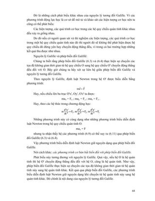68
Đó là những cách phát biểu khác nhau của nguyên lý tương đối Galille. Vì các
phương trình động lực học là cơ sở đế mô tả và khảo sát các hiện tượng cơ học nên ta
cũng có thể phát biểu:
Các hiện tượng, các quá trình cơ học trong các hệ quy chiếu quán tính khác nhau
đều xảy ra giống nhau.
Do đó nếu có người quan sát và thí nghiệm các hiện tượng, các quá trình cơ học
trong một hệ quy chiếu quán tính nào đó thì người đó sẽ không thể phát hiện được hệ
quy chiếu đó đứng yên hay chuyển động thẳng đều, vì trong cả hai trường hợp những
kết quả thu được như nhau.
Nguyên lý Galille và phép biến đổi Galillê:
Chúng ta biết rằng phép biến đổi Galille (6.3) và (6.4) thực hiện sự chuyển các
tọa độ không gian thời gian từ hệ quy chiếu O sang hệ quy chiếu O' chuyển động thẳng
đều đối với O. Bây giờ chúng ta hãy xét sự liên hệ giữa phép biến đổi Galille và
nguyên lý tương đối Galille.
Theo nguyên lý Galille, định luật Newton trong hệ O' được biểu diễn bằng
phương trình:
F'am
rr
=
Hay, nếu chiếu lên ba trục O'x', Oy', O'z' ta được:
max = Fx ; may = Fy ; maz = Fz .
Hay, theo các hệ thức trong chương động học:
Những phương trình này có cùng dạng như những phương trình biểu diễn định
luật Newton trong hệ quy chiếu quán tính O:
max = F
nhưng ta nhận thấy hệ các phương trình (6.9) có thể suy ra (6.11) qua phép biến
đổi Galille (6.3) và (6.4).
Vậy phương trình biểu diễn định luật Newton giữ nguyên dạng qua phép biến đổi
Galille.
Nói cách khác: các phương trình cơ bản bất biến đối với phép biến đổi Galille.
Phát biểu này tương đương với nguyên lý Galille. Quả vậy, nếu hệ O là hệ quán
tính thì hệ O' chuyển động thẳng đều đối với hệ O, cũng là hệ quán tính. Như vậy,
phép biến đổi Galille thực hiện sự chuyển các tọa độ không gian thời gian từ hệ quán
tính này sang hệ quán tính khác. Kết quả qua phép biến đổi Galille, các phương trình
biểu diễn định luật Newton giữ nguyên dạng khi chuyển từ hệ quán tính này sang hệ
quán tính khác. Đó chính là nội dung của nguyên lý tương đối Galille.
 