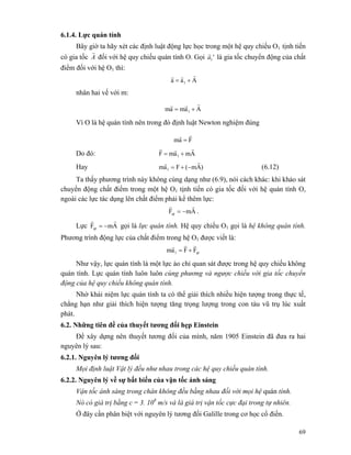 69
6.1.4. Lực quán tính
Bây giờ ta hãy xét các định luật động lực học trong một hệ quy chiếu O1 tịnh tiến
có gia tốc A
r
đối với hệ quy chiếu quán tính O. Gọi '1a
r
là gia tốc chuyển động của chất
điểm đối với hệ O1 thì:
Aaa 1
rrr
+=
nhân hai vế với m:
Aamam 1
rrr
+=
Vì O là hệ quán tính nên trong đó định luật Newton nghiệm đúng
Fam
rr
=
Do đó: AmamF 1
rrr
+=
Hay )Am(Fam 1
rr
−+= (6.12)
Ta thấy phương trình này không cùng dạng như (6.9), nói cách khác: khi khảo sát
chuyển động chất điểm trong một hệ O1 tịnh tiến có gia tốc đối với hệ quán tính O,
ngoài các lực tác dụng lên chất điểm phải kể thêm lực:
AmFqt
rr
−= .
Lực AmFqt
rr
−= gọi là lực quán tính. Hệ quy chiếu O1 gọi là hệ không quán tính.
Phương trình động lực của chất điểm trong hệ O1 được viết là:
qt1 FFam
rrr
+=
Như vậy, lực quán tính là một lực ảo chỉ quan sát được trong hệ quy chiếu không
quán tính. Lực quán tính luôn luôn cùng phương và ngược chiều với gia tốc chuyển
động của hệ quy chiếu không quán tính.
Nhờ khái niệm lực quán tính ta có thể giải thích nhiều hiện tượng trong thực tế,
chẳng hạn như giải thích hiện tượng tăng trọng lượng trong con tàu vũ trụ lúc xuất
phát.
6.2. Những tiên đề của thuyết tương đối hẹp Einstein
Để xây dựng nên thuyết tương đối của mình, năm 1905 Einstein đã đưa ra hai
nguyên lý sau:
6.2.1. Nguyên lý tương đối
Mọi định luật Vật lý đều như nhau trong các hệ quy chiếu quán tính.
6.2.2. Nguyên lý về sự bất biến của vận tốc ánh sáng
Vận tốc ánh sáng trong chân không đều bằng nhau đối với mọi hệ quán tính.
Nó có giá trị bằng c = 3. 108
m/s và là giá trị vận tốc cực đại trong tự nhiên.
Ở đây cần phân biệt với nguyên lý tương đối Galille trong cơ học cổ điển.
 