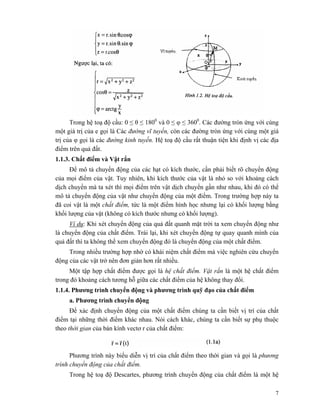 7
Trong hệ toạ độ cầu: 0 ≤ θ ≤ 1800
và 0 ≤ φ ≤ 3600
. Các đường tròn ứng với cùng
một giá trị của e gọi là Các đường vĩ tuyến, còn các đường tròn ứng với cùng một giá
trị của φ gọi là các đường kinh tuyến. Hệ toạ độ cầu rất thuận tiện khi định vị các địa
điểm trên quả đất.
1.1.3. Chất điểm và Vật rắn
Để mô tả chuyển động của các hạt có kích thước, cần phải biết rõ chuyển động
của mọi điểm của vật. Tuy nhiên, khi kích thước của vật là nhỏ so với khoảng cách
dịch chuyển mà ta xét thì mọi điểm trên vật dịch chuyển gần như nhau, khi đó có thể
mô tả chuyển động của vật như chuyển động của một điểm. Trong trường hợp này ta
đã coi vật là một chất điểm, tức là một điểm hình học nhưng lại có khối lượng bằng
khối lượng của vật (không có kích thước nhưng có khối lượng).
Ví dụ: Khi xét chuyển động của quả đất quanh mặt trời ta xem chuyển động như
là chuyển động của chất điểm. Trái lại, khi xét chuyển động tự quay quanh mình của
quả đất thì ta không thể xem chuyển động đó là chuyển động của một chất điểm.
Trong nhiều trường hợp nhờ có khái niệm chất điểm mà việc nghiên cứu chuyển
động của các vật trở nên đơn giản hơn rất nhiều.
Một tập hợp chất điểm được gọi là hệ chất điểm. Vật rắn là một hệ chất điểm
trong đó khoảng cách tương hỗ giữa các chất điểm của hệ không thay đổi.
1.1.4. Phương trình chuyển động và phương trình quỹ đạo của chất điểm
a. Phương trình chuyển động
Để xác định chuyển động của một chất điểm chúng ta cần biết vị trí của chất
điểm tại những thời điểm khác nhau. Nói cách khác, chúng ta cần biết sự phụ thuộc
theo thời gian của bán kính vectơ r của chất điểm:
Phương trình này biểu diễn vị trí của chất điểm theo thời gian và gọi là phương
trình chuyển động của chất điểm.
Trong hệ toạ độ Descartes, phương trình chuyển động của chất điểm là một hệ
 