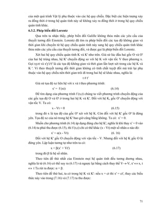 71
của một quá trình Vật lý phụ thuộc vào các hệ quy chiếu. Đặc biệt các hiện tượng xảy
ra đồng thời ở trong hệ quán tính này sẽ không xảy ra đồng thời ở trong hệ quy chiếu
quán tính khác.
6.3.2. Phép biến đổi Lorentz
Qua trên ta nhận thấy, phép biến đổi Galille không thỏa mãn các yêu cầu của
thuyết tương đối Einstein. Lorentz đã tìm ra phép biến đổi các tọa độ không gian và
thời gian khi chuyển từ hệ quy chiếu quán tính này sang hệ quy chiếu quán tính khác
thỏa mãn các yêu cầu của thuyết tương đối, và được gọi là phép biến đổi Lorentz.
Xét hai hệ quy chiếu quán tính K và K' như trên. Giả sử lúc đầu hai gốc O và O'
của hai hệ trùng nhau, hệ K' chuyển động so với hệ K với vận tốc V theo phương x.
Gọi xyzt và x'y'z't' là các tọa độ không gian và thời gian lần lượt xét trong các hệ K và
K '. Vì theo thuyết tương đối thời gian không có tính chất tuyệt đối mà trái lại phụ
thuộc vào hệ quy chiếu nên thời gian trôi đi trong hai hệ sẽ khác nhau, nghĩa là:
t # t'
Giả sử tọa độ xe liên hệ với x và t theo phương trình:
x' = f (xt) (6.14)
Để tìm dạng của phương trình f (x,t) chúng ta viết phương trình chuyển động của
các gốc tọa độ O và O' ở trong hai hệ K và K'. Đối với hệ K, gốc O' chuyển động với
vận tốc V. Ta có:
x - Vt = 0 (6.15)
trong đó x là tọa độ của gốc O' xét với hệ K. Còn đối với hệ K' gốc O' là đứng
yên. Tọa độ xe của nó trong hệ K' bao giờ cũng bằng không. Ta có: x' = 0.
Muốn cho phương trình (6.14) áp dụng đúng cho hệ K', nghĩa là khi thay x' = 0 vào
(6.14) ta phải thu được (6.15), thì f (x,t) chỉ có thể khác (x - Vt) một số nhân α nào đó:
x' = α(x - Vt) (6. 16)
Đối với hệ K' gốc O chuyển động với vận tốc - V. Nhưng đối với hệ K gốc O là
đứng yên. Lập luận tương tự như trên ta có:
x = β(x' + Vt') (6.17)
trong đó β là hệ số nhân.
Theo tiên đề thứ nhất của Einstein mọi hệ quán tính đều tương đương nhau,
nghĩa là từ (6.16) có thể suy ra (6.17) và ngược lại bằng cách thay thế V→-V, x' ↔ x, t
↔ t Ta rút ra được: α = β.
Theo tiên đề thứ hai, ta có trong hệ K và K': nếu x = ct thì x' = ct', thay các biểu
thức này vào trong (7.16) và (7.17) ta thu được:
 