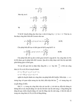 72
Vì hệ K' chuyển động dọc theo trục x nên rõ ràng là y = y' và z = z'. Tóm lại, ta
thu được công thức biến đổi Lorentz như sau:
Cho phép biến đổi tọa và thời gian từ hệ K sang hệ K' và
Cho phép biến đổi tọa độ và thời gian từ hệ K' sang hệ K. Các công thức (6.19),
(6.20) được gọi là phép biến đổi Lorentz. Qua đó ta thấy được mối liên hệ mật thiết
giữa không gian và thời gian.
Từ các kết quả trên ta nhận thấy rằng khi ∞→c hay khi 0
c
V
→ thì các công
thức (6.19) và (6.20) sẽ chuyển thành:
x' = x - Vt ; y' = y ; z' = z ; t’ = t ;
x = x' + Vt'; y = y', z = z', t = t'
nghĩa là chuyển thành các công thức của phép biến đổi Galille. Điều kiện ∞→c
tương ứng với quan niệm tương tác tức thời, điều kiện thứ hai 0
c
V
→ tương ứng với
sự gần đúng cổ điển.
Khi V > c, trong các công thức trên các tọa độ x, t trở nên ảo, điều đó chứng tỏ
không thể có các chuyển động với vận tốc lớn hơn vận tốc ánh sáng c. Cũng không thê
dùng hệ quy chiếu chuyển động với vận tốc bằng vận tốc ánh sáng, vì khi đó mẫu số
trong các công thức (6.19), (6.20) sẽ bằng không.
 