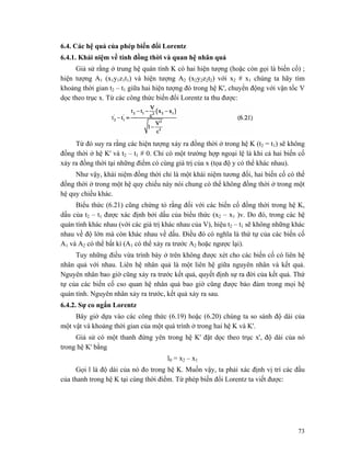 73
6.4. Các hệ quả của phép biến đổi Lorentz
6.4.1. Khái niệm về tính đồng thời và quan hệ nhân quả
Giả sử rằng ở trung hệ quán tính K có hai hiện tượng (hoặc còn gọi là biến cố) ;
hiện tượng A1 (x1y1z1t1) và hiện tượng A2 (x2y2z2t2) với x2 # x1 chúng ta hãy tìm
khoảng thời gian t2 – t1 giữa hai hiện tượng đó trong hệ K', chuyển động với vận tốc V
dọc theo trục x. Từ các công thức biến đổi Lorentz ta thu được:
Từ đó suy ra rằng các hiện tượng xảy ra đồng thời ở trong hệ K (t2 = t1) sẽ không
đồng thời ở hệ K' và t2 – t1 # 0. Chỉ có một trường hợp ngoại lệ là khi cả hai biến cố
xảy ra đồng thời tại những điểm có cùng giá trị của x (tọa độ y có thể khác nhau).
Như vậy, khái niệm đồng thời chỉ là một khái niệm tương đối, hai biến cố có thể
đồng thời ở trong một hệ quy chiếu này nói chung có thể không đồng thời ở trong một
hệ quy chiếu khác.
Biểu thức (6.21) cũng chứng tỏ rằng đối với các biến cố đồng thời trong hệ K,
dấu của t2 – t1 được xác định bởi dấu của biểu thức (x2 – x1 )v. Do đó, trong các hệ
quán tính khác nhau (với các giá trị khác nhau của V), hiệu t2 – t1 sẽ không những khác
nhau về độ lớn mà còn khác nhau về dấu. Điều đó có nghĩa là thứ tự của các biến cố
A1 và A2 có thể bất kì (A1 có thể xảy ra trước A2 hoặc ngược lại).
Tuy những điều vừa trình bày ở trên không được xét cho các biến cố có liên hệ
nhân quả với nhau. Liên hệ nhân quả là một liên hệ giữa nguyên nhân và kết quả.
Nguyên nhân bao giờ cũng xảy ra trước kết quả, quyết định sự ra đời của kết quả. Thứ
tự của các biến cố cso quan hệ nhân quả bao giờ cũng được bảo đảm trong mọi hệ
quán tính. Nguyên nhân xảy ra trước, kết quả xảy ra sau.
6.4.2. Sự co ngắn Lorentz
Bây giờ dựa vào các công thức (6.19) hoặc (6.20) chúng ta so sánh độ dài của
một vật và khoảng thời gian của một quá trình ở trong hai hệ K và K'.
Giả sử có một thanh đứng yên trong hệ K' đặt dọc theo trục x', độ dài của nó
trong hệ K' bằng
l0 = x2 – x1
Gọi l là độ dài của nó đo trong hệ K. Muốn vậy, ta phải xác định vị trí các đầu
của thanh trong hệ K tại cùng thời điểm. Từ phép biến đổi Lorentz ta viết được:
 