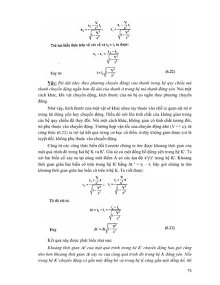 74
Vậy: Độ dài (dọc theo phương chuyển động) của thanh trong hệ quy chiếu mà
thanh chuyển động ngắn hơn độ dài của thanh ở trong hệ mà thanh đứng yên. Nói một
cách khác, khi vật chuyển động, kích thước của nó bị co ngắn theo phương chuyển
động.
Như vậy, kích thước của một vật sẽ khác nhau tùy thuộc vào chỗ ta quan sát nó ở
trong hệ đứng yên hay chuyển động. Điều đó nói lên tính chất của không gian trong
các hệ quy chiếu đã thay đổi. Nói một cách khác, không gian có tính chất tương đối,
nó phụ thuộc vào chuyển động. Trường hợp vận tốc của.chuyển động nhỏ (V << c), từ
công thức (6.22) ta trở lại kết quả trong cơ học cổ điển, ở đây không gian được coi là
tuyệt đối, không phụ thuộc vào chuyển động.
Cũng từ các công thức biến đổi Lorentz chúng ta tìm được khoảng thời gian của
một quá trình đó trong hai hệ K và K'. Giả sử có một đồng hồ đứng yên trong hệ K'. Ta
xét hai biến cố xảy ra tại cùng một điểm A có các tọa độ x'y'z' trong hệ K'. Khoảng
thời gian giữa hai biến cố trên trong hệ K' bằng Δt ' = t2 – t1 bây giờ chúng ta tìm
khoảng thời gian giữa hai biến cố trên ở hệ K. Ta viết được:
Kết quả này được phát biểu như sau:
Khoảng thời gian Δt' của một quá trình trong hệ K' chuyển động bao giờ cũng
nhỏ hơn khoảng thời gian Δt xảy ra của cùng quá trình đó trong hệ K đứng yên. Nếu
trong hệ K' chuyển động có gắn một đồng hồ và trong hệ K cũng gắn một đồng hồ, thì
 