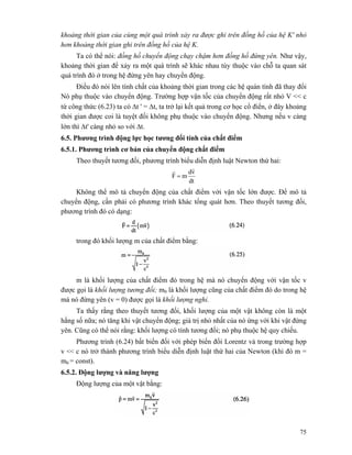 75
khoảng thời gian của cùng một quá trình xảy ra được ghi trên đồng hồ của hệ K' nhỏ
hơn khoảng thời gian ghi trên đồng hồ của hệ K.
Ta có thể nói: đồng hồ chuyển động chạy chậm hơn đồng hồ đứng yên. Như vậy,
khoảng thời gian để xảy ra một quá trình sẽ khác nhau tùy thuộc vào chỗ ta quan sát
quá trình đó ở trong hệ đứng yên hay chuyển động.
Điều đó nói lên tính chất của khoảng thời gian trong các hệ quán tính đã thay đổi
Nó phụ thuộc vào chuyển động. Trường hợp vận tốc của chuyển động rất nhỏ V << c
từ công thức (6.23) ta có Δt ' = Δt, ta trở lại kết quả trong cơ học cổ điển, ở đây khoảng
thời gian được coi là tuyệt đối không phụ thuộc vào chuyển động. Nhưng nếu v càng
lớn thì Δt' càng nhỏ so với Δt.
6.5. Phương trình động lực học tương đối tính của chất điểm
6.5.1. Phương trình cơ bản của chuyển động chất điểm
Theo thuyết tương đối, phương trình biểu diễn định luật Newton thứ hai:
dt
vd
mF
rr
=
Không thể mô tả chuyển động của chất điểm với vận tốc lớn được. Để mô tả
chuyển động, cần phải có phương trình khác tổng quát hơn. Theo thuyết tương đối,
phương trình đó có dạng:
trong đó khối lượng m của chất điểm bằng:
m là khối lượng của chất điểm đó trong hệ mà nó chuyển động với vận tốc v
được gọi là khối lượng tương đối; m0 là khối lượng cũng của chất điểm đó do trong hệ
mà nó đứng yên (v = 0) được gọi là khối lượng nghỉ.
Ta thấy rằng theo thuyết tương đối, khối lượng của một vật không còn là một
hằng số nữa; nó tăng khi vật chuyển động; giá trị nhỏ nhất của nó ứng với khi vật đứng
yên. Cũng có thể nói rằng: khối lượng có tính tương đối; nó phụ thuộc hệ quy chiếu.
Phương trình (6.24) bất biến đối với phép biến đổi Lorentz và trong trường hợp
v << c nó trở thành phương trình biểu diễn định luật thứ hai của Newton (khi đó m =
m0 = const).
6.5.2. Động lượng và năng lượng
Động lượng của một vật bằng:
 
