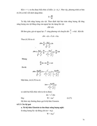 76
Khi v << c ta thu được biểu thức cổ điển: vmp 0
rrr
= . Như vậy, phương trình cơ bản
(6.24) có thể viết dưới dạng khác:
Ta hãy tính năng lượng của vật. Theo định luật bảo toàn năng lượng, độ tăng
năng lượng của vật bằng công của ngoại lực tác dụng lên vật:
dW=dA
Để đơn giản, giả sử ngoại lực F
r
cùng phương với chuyển dời s0d
c
V r
→ . Khi đó:
Fdss.dFdAdW ===
rr
Theo (6.24) ta có:
Mặt khác, từ (6.25) ta có:
so sánh hai biểu thức trên ta rút ra được:
dw = c2
.dm
Hay W = mc2
(6.27)
Hệ thức này thường được gọi là hệ thức Einstein.
6.5.3. Các hệ quả
a. Từ hệ thức Einstein ta tìm được năng lượng nghỉ:
là năng lượng lúc vật đứng yên (m = m0):
W = m0c2
 