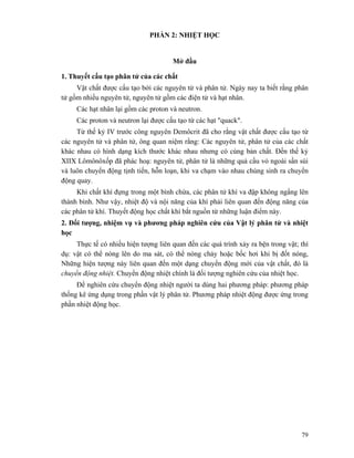 79
PHẦN 2: NHIỆT HỌC
Mở đầu
1. Thuyết cấu tạo phân tử của các chất
Vật chất được cấu tạo bởi các nguyên tử và phân tử. Ngày nay ta biết rằng phân
tử gồm nhiều nguyên tử, nguyên tử gồm các điện tử và hạt nhân.
Các hạt nhân lại gồm các proton và neutron.
Các proton và neutron lại được cấu tạo từ các hạt "quack".
Từ thế kỷ IV trước công nguyên Demôcrit đã cho rằng vật chất được cấu tạo từ
các nguyên tử và phân tử, ông quan niệm rằng: Các nguyên tử, phân tử của các chất
khác nhau có hình dạng kích thước khác nhau nhưng có cùng bản chất. Đến thế kỷ
XIIX Lômônôxốp đã phác hoạ: nguyên tử, phân tử là những quả cầu vỏ ngoài sần sùi
và luôn chuyển động tịnh tiến, hỗn loạn, khi va chạm vào nhau chúng sinh ra chuyển
động quay.
Khi chất khí đựng trong một bình chứa, các phân tử khí va đập không ngẩng lên
thành bình. Như vậy, nhiệt độ và nội năng của khí phải liên quan đến động năng của
các phân tử khí. Thuyết động học chất khí bắt nguồn từ những luận điểm này.
2. Đối tượng, nhiệm vụ và phương pháp nghiên cứu của Vật lý phân tử và nhiệt
học
Thực tế có nhiều hiện tượng liên quan đến các quá trình xảy ra bện trong vật; thí
dụ: vật có thể nóng lên do ma sát, có thể nóng chảy hoặc bốc hơi khi bị đốt nóng,
Những hiện tượng này liên quan đến một dạng chuyển động mới của vật chất, đó là
chuyển động nhiệt. Chuyển động nhiệt chính là đối tượng nghiên cứu của nhiệt học.
Để nghiên cứu chuyển động nhiệt người ta dùng hai phương pháp: phương pháp
thống kê ứng dụng trong phần vật lý phân tử. Phương pháp nhiệt động được ứng trong
phần nhiệt động học.
 