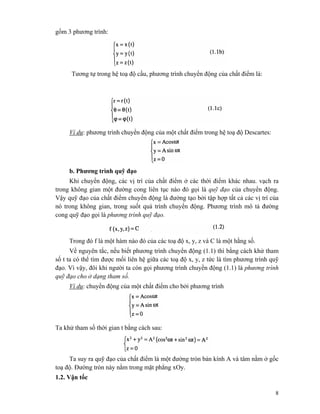 8
gồm 3 phương trình:
Tương tự trong hệ toạ độ cầu, phương trình chuyển động của chất điểm là:
Ví dụ: phương trình chuyển động của một chất điểm trong hệ toạ độ Descartes:
b. Phương trình quỹ đạo
Khi chuyển động, các vị trí của chất điểm ở các thời điểm khác nhau. vạch ra
trong không gian một đường cong liên tục nào đó gọi là quỹ đạo của chuyển động.
Vậy quỹ đạo của chất điểm chuyển động là đường tạo bởi tập hợp tất cả các vị trí của
nó trong không gian, trong suốt quá trình chuyển động. Phương trình mô tả đường
cong quỹ đạo gọi là phương trình quỹ đạo.
Trong đó f là một hàm nào đó của các toạ độ x, y, z và C là một hằng số.
Về nguyên tắc, nếu biết phương trình chuyển động (1.1) thì bằng cách khử tham
số t ta có thể tìm được mối liên hệ giữa các toạ độ x, y, z tức là tìm phương trình quỹ
đạo. Vì vậy, đôi khi người ta còn gọi phương trình chuyền động (1.1) là phương trình
quỹ đạo cho ở dạng tham số.
Ví dụ: chuyển động của một chất điểm cho bởi phương trình
Ta khử tham số thời gian t bằng cách sau:
Ta suy ra quỹ đạo của chất điểm là một đường tròn bán kính A và tâm nằm ở gốc
toạ độ. Đường tròn này nằm trong mặt phẳng xOy.
1.2. Vận tốc
 
