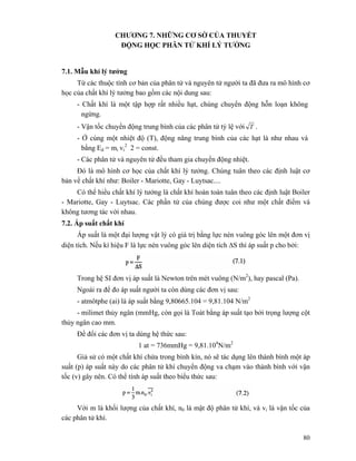 80
CHƯƠNG 7. NHỮNG CƠ SỜ CỦA THUYẾT
ĐỘNG HỌC PHÂN TỬ KHÍ LÝ TƯỞNG
7.1. Mẫu khí lý tưởng
Từ các thuộc tính cơ bản của phân tử và nguyên tử người ta đã đưa ra mô hình cơ
học của chất khí lý tưởng bao gồm các nội dung sau:
- Chất khí là một tập hợp rất nhiều hạt, chúng chuyển động hỗn loạn không
ngừng.
- Vận tốc chuyển động trung bình của các phân tử tỷ lệ với T .
- Ở cùng một nhiệt độ (T), động năng trung bình của các hạt là như nhau và
bằng Ed = mi vi
2
2 = const.
- Các phân tử và nguyên tử đều tham gia chuyển động nhiệt.
Đó là mô hình cơ học của chất khí lý tưởng. Chúng tuân theo các định luật cơ
bản về chất khí như: Boiler - Mariotte, Gay - Luytsac....
Có thể hiểu chất khí lý tưởng là chất khí hoàn toàn tuân theo các định luật Boiler
- Mariotte, Gay - Luytsac. Các phần tử của chúng được coi như một chất điểm và
không tương tác với nhau.
7.2. Áp suất chất khí
Áp suất là một đại lượng vật lý có giá trị bằng lực nén vuông góc lên một đơn vị
diện tích. Nếu kí hiệu F là lực nén vuông góc lên diện tích ΔS thì áp suất p cho bởi:
Trong hệ SI đơn vị áp suất là Newton trên mét vuông (N/m2
), hay pascal (Pa).
Ngoài ra để đo áp suất người ta còn dùng các đơn vị sau:
- atmôtphe (ai) là áp suất bằng 9,80665.104 = 9,81.104 N/m2
- milimet thủy ngân (mmHg, còn gọi là Toát bằng áp suất tạo bởi trọng lượng cột
thủy ngân cao mm.
Để đổi các đơn vị ta dùng hệ thức sau:
1 at = 736mmHg = 9,81.104
N/m2
Giả sử có một chất khí chứa trong bình kín, nó sẽ tác dụng lên thành bình một áp
suất (p) áp suất này do các phân tử khí chuyển động va chạm vào thành bình với vận
tốc (v) gây nên. Có thể tính áp suất theo biểu thức sau:
Với m là khối lượng của chất khí, n0 là mật độ phân tử khí, và vi là vận tốc của
các phân tử khí.
 