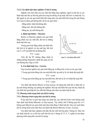 82
7.4.2. Các định luật thực nghiệm về khí lý tưởng
Nghiên cứu tính chất của các chất khí bằng thực nghiệm, người ta đã tìm ra các
định luật nêu lên sự liên hệ giữa hai trong ba thông số áp suất, thể tích và nhiệt độ. Cụ
thể người ta xét các quá trình biến đổi trạng thái của một khối khí trong đó một thông
số có giá trị được giữ không đổi, đó là các quá trình:
- Đẳng nhiệt: nhiệt độ không đổi;
- Đẳng tích: thể tích không đổi;
- Đẳng áp: áp suất không đổi.
a. Định luật Boiler - Mariotte
Boiler và Mariotte nghiên cứu quá trình
đẳng nhiệt của các chất khí, đã tìm ra những
định luật như sau:
Trong quá trình đẳng nhiệt của khối khí,
thể tích tỷ lệ nghịch với áp suất hay thể tích
của V và P của khối khí là không đổi.
P.V = const
Trên đồ thị PV đường đẳng nhiệt là
những đường Hypecbol, nhiệt độ càng cao thì
các đường này càng xa mốc.
b. Các định luật Gay - Luytsac
Gay-Luytsac nghiên cứu quá trình đẳng áp và đẳng tích và tìm ra các quy luật:
* Trong quá trình đẳng tích của một khối khí, áp suất tỷ lệ với nhiệt độ tuyệt đối
P/T = const
* Trong quá trình đẳng áp của một khối khí, thể tích tỷ lệ với nhiệt độ tuyệt đối
V/T = const
Các định luật Boiler-Mariot và Gay-luytxac chỉ đúng khi chất khí ở nhiệt độ và
áp suất thông thường của phòng thí nghiệm. Khi áp suất khối khí quá lớn hay nhiệt độ
của khối khí quá thấp thì các chất khí không tuân theo các định luật đó nữa.
7.5. Phương trình trạng thái của khí lý tưởng
7.5.1. Phương trình trạng thái của khí lý tưởng
Ở áp suất lớn và giới hạn rộng của nhiệt độ, các chất khí hoàn toàn không tuân
theo định luật Boiler-Mariotte và Gay-luytsac. Tuy nhiên, khi P không quá lớn và T
không quá thấp thì các quá trình tuân theo khá đúng 2 định luật đó. Hay nói cách khác
khí lý tưởng hoàn toàn tuân theo các định luật Boiler-Marione và Gay- Luytsac.
Các định luật thực nghiệm trên đây đã cho mối liên hệ giữa 2 thông số. Dựa vào
các định luật đó, ta có thể tìm mối liên hệ của 3 thông số: P, V, T, nghĩa là tìm được
phương trình trạng thái của khí lý tưởng.
 