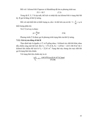 83
Đối với 1 kilomol khí Claperon và Mendêleep đã tìm ra phương trình sau:
P.V = R.T (7.3)
Trong đó P, V, T là áp suất, thể tích và nhiệt độ của kilomol khí ở trạng thái bất
kỳ. R gọi là hằng số khí lý tưởng.
Đối với một khối khí có khối lượng m, nếu v là thể tích của nó thì: v
M
μ
V = (μ là
khối lượng phân tử).
Từ (7.3) sẽ suy ra được:
Phương trình (7.4) được gọi là phương trình trạng thái của khí lý tưởng.
7.5.2. Giá trị của hằng số khí R
Theo định luật Avôgađro, ở T và P giống nhau, 1 kilômol các chất khí khác nhau
đều chiếm cùng một thể tích. Khi T0 = 273,16 K, P0 = 1,033at = 1,013.106 N/m2
thì 1
kilômol khí chiếm thể tích là V0 = 22,41 m3
. Trạng thái này chung cho mọi chất khí
gọi là trạng thái tiêu chuẩn.
Với trạng thái tiêu chuẩn này ta có:
 