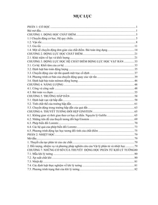MỤC LỤC
PHẦN 1: CƠ HỌC .....................................................................................................................1
Bài mở đầu..................................................................................................................................1
CHƯƠNG 1. ĐỘNG HỌC CHẤT ĐIỂM..................................................................................5
1.1 Chuyển động cơ học, Hệ quy chiếu......................................................................................5
1.2. Vận tốc.................................................................................................................................8
1.3. Gia tốc ...............................................................................................................................11
1.4. Một số chuyển động đơn giản của chất điểm. Bài toán ứng dụng.....................................14
CHƯƠNG 2. ĐỘNG LỰC HỌC CHẤT ĐIỂM.......................................................................21
2.1. Khái niệm về lực và khối lượng ........................................................................................21
CHƯƠNG 3. ĐỘNG LỰC HỌC HỆ CHẤT ĐIỂM ĐỘNG LỰC HỌC VẬT RẲN ..............33
3.1. Cơ hệ. Khối tâm của cơ hệ ................................................................................................33
3.2. Định luật bảo toàn động lượng ..........................................................................................35
3.3. Chuyển động của vật rắn quanh một trục cố định.............................................................37
3.4. Phương trình cơ bản của chuyển động quay của vật rắn...................................................39
3.6. Định luật bảo toàn mômen động lượng.............................................................................46
CHƯƠNG 4. NĂNG LƯỢNG.................................................................................................48
4.1. Công và công suất .............................................................................................................48
4.3. Bài toán va chạm ...............................................................................................................55
CHƯƠNG 5. TRƯỜNG HẤP DẪN ........................................................................................58
5.1. Định luật vạn vật hấp dẫn..................................................................................................58
5.2. Tính chất thế của trường hấp dẫn ......................................................................................61
5.3. Chuyển động trong trường hấp dẫn của quả đất................................................................63
CHƯƠNG 6. THUYẾT TƯƠNG ĐỐI HẸP EINSTEIN.........................................................65
6.1. Không gian và thời gian theo cơ học cổ điển. Nguyên lý Galille......................................65
6.2. Những tiên đề của thuyết tương đối hẹp Einstein .............................................................69
6.3. Phép biến đổi Lorentz........................................................................................................70
6.4. Các hệ quả của phép biến đổi Lorentz...............................................................................73
6.5. Phương trình động lực học tương đối tính của chất điểm .................................................75
PHẦN 2: NHIỆT HỌC.............................................................................................................79
Mở đầu......................................................................................................................................79
1. Thuyết cấu tạo phân tử của các chất.....................................................................................79
2. Đối tượng, nhiệm vụ và phương pháp nghiên cứu của Vật lý phân tử và nhiệt học............79
CHƯƠNG 7. NHỮNG CƠ SỜ CỦA THUYẾT ĐỘNG HỌC PHÂN TỬ KHÍ LÝ TƯỞNG80
7.1. Mẫu khí lý tưởng ...............................................................................................................80
7.2. Áp suất chất khí.................................................................................................................80
7.3. Nhiệt độ .............................................................................................................................81
7.4. Các định luật thực nghiệm về khí lý tưởng .......................................................................81
7.5. Phương trình trạng thái của khí lý tưởng...........................................................................82
 