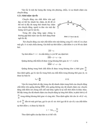 9
Vận tốc là một đại lượng đặc trưng cho phương, chiều, và sự nhanh chậm của
chuyển động.
1.2.1. Khái niệm vận tốc
Chuyển động của chất điểm trên quỹ
đạo có thể lúc nhanh lúc chậm, do đó để có
thể mô tả đầy đủ trạng thái nhanh hay chậm
của chuyển động, người ta đưa vào một đại
lượng vật lý gọi là vận tốc.
Trong đời sống hằng ngày chúng ta
thường gặp khái niệm vận tốc dưới dạng thuật
ngữ tốc độ.
Xét chuyển động của một chất điểm trên một đường cong (C): trên (C) ta chọn
một gốc A và một chiều dương. Giả thiết tại thời điềm t, chất điểm ở vị trí M xác định
bởi:
AM = s
Tại thời điểm t' = t + Δt chất điểm ở vị trí M' xác định bởi:
AM = s' = s + Δs
Quãng đường chất điểm đi được trong khoảng thời gian Δt = t' - t sẽ là:
MM'= s' - s = Δs
Quãng đường trung bình chất điểm đi được trong khoảng đơn vị thời gian
t
s
Δ
Δ
theo định nghĩa, gọi là vận tốc trung bình của chất điểm trong khoảng thời gian Δt, và
được ký hiệu là:
Vận tốc trung bình chỉ đặc trưng cho độ nhanh chậm trung bình của chuyển động
chất điểm trên quãng đường MM'; trên quãng đường này độ nhanh chậm của chuyển
động chất điểm nói chung mỗi chỗ một khác nghĩa là tại mỗi thời điểm là khác nhau.
Để đặc trưng cho độ nhanh chậm của chuyển động tại từng thời điểm, ta phải tính tỷ số
t
s
Δ
Δ
trong những khoảng thời gian vô cùng nhỏ. Theo định nghĩa: khi cho Δt→0 (t'→t),
tỷ số
t
s
Δ
Δ
dần tới một giới hạn, gọi là vận tốc tức thời (gọi tắt là vận tốc) của chất điểm
tại thời điểm t, và được ký hiệu là:
v =
t
s
t
Δ
Δ
→Δ 0lim
Theo định nghĩa của đạo hàm ta có thể viết:
 